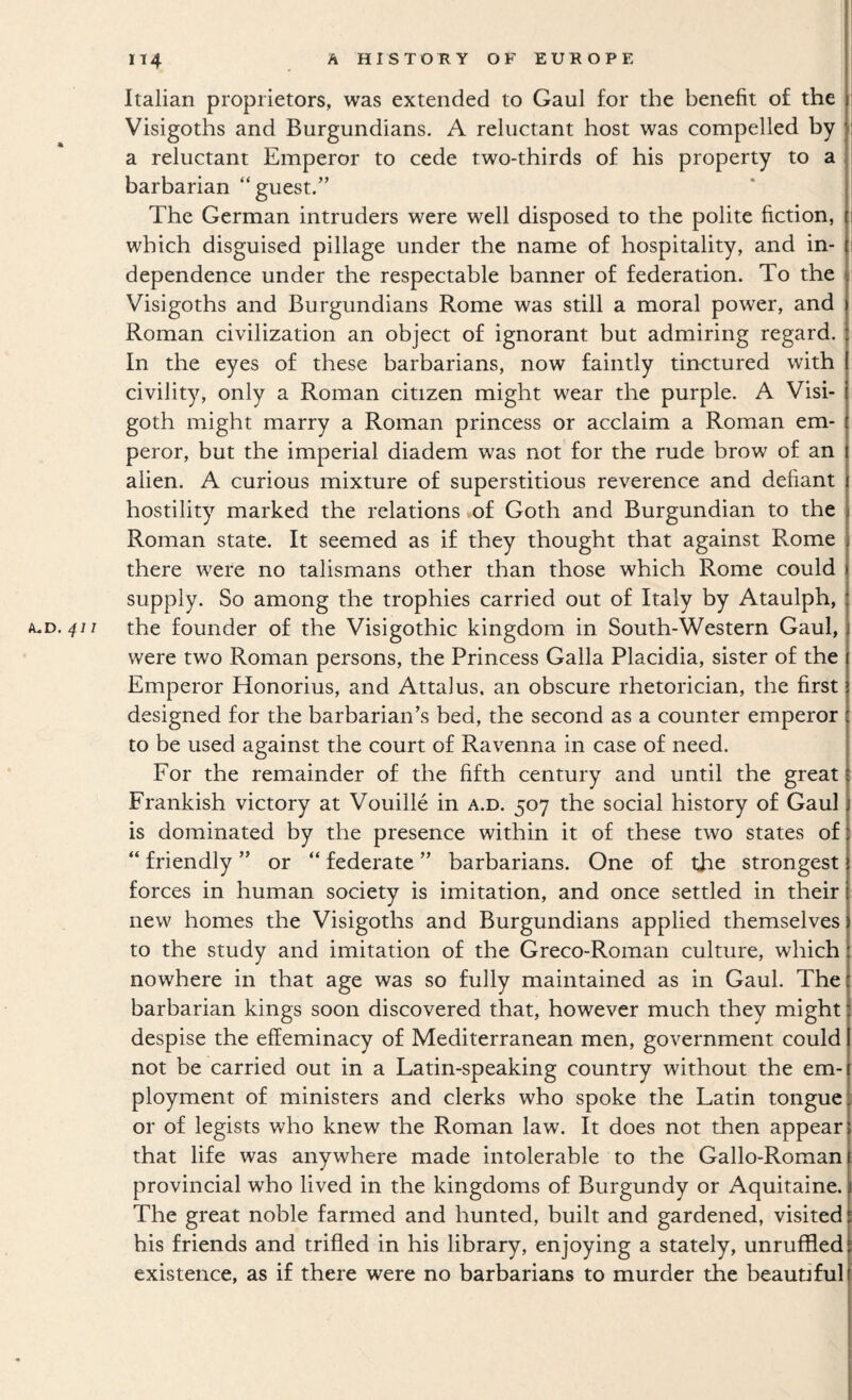 Italian proprietors, was extended to Gaul for the benefit of the Visigoths and Burgundians. A reluctant host was compelled by a reluctant Emperor to cede two-thirds of his property to a barbarian “guest.” The German intruders were well disposed to the polite fiction, which disguised pillage under the name of hospitality, and in¬ dependence under the respectable banner of federation. To the Visigoths and Burgundians Rome was still a moral power, and Roman civilization an object of ignorant but admiring regard. In the eyes of these barbarians, now faintly tinctured with civility, only a Roman citizen might wear the purple. A Visi¬ goth might marry a Roman princess or acclaim a Roman em¬ peror, but the imperial diadem was not for the rude brow of an alien. A curious mixture of superstitious reverence and defiant hostility marked the relations of Goth and Burgundian to the Roman state. It seemed as if they thought that against Rome there were no talismans other than those which Rome could supply. So among the trophies carried out of Italy by Ataulph, k.D.411 the founder of the Visigothic kingdom in South-Western Gaul, were two Roman persons, the Princess Galla Placidia, sister of the Emperor Honorius, and Attains, an obscure rhetorician, the first designed for the barbarian’s bed, the second as a counter emperor to be used against the court of Ravenna in case of need. For the remainder of the fifth century and until the great Frankish victory at Vouille in a.d. 507 the social history of Gaul is dominated by the presence within it of these two states of “ friendly ” or “ federate ” barbarians. One of the strongest forces in human society is imitation, and once settled in their new homes the Visigoths and Burgundians applied themselves to the study and imitation of the Greco-Roman culture, which nowhere in that age was so fully maintained as in Gaul. The barbarian kings soon discovered that, however much they might despise the effeminacy of Mediterranean men, government could not be carried out in a Latin-speaking country without the em¬ ployment of ministers and clerks who spoke the Latin tongue or of legists who knew the Roman law. It does not then appear that life was anywhere made intolerable to the Gallo-Roman provincial who lived in the kingdoms of Burgundy or Aquitaine. The great noble farmed and hunted, built and gardened, visited his friends and trifled in his library, enjoying a stately, unruffled existence, as if there were no barbarians to murder the beautiful