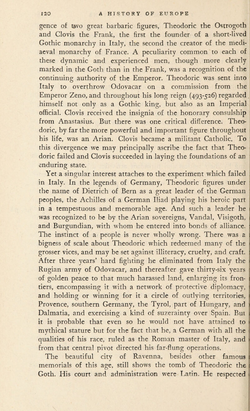 gence of uvo great barbaric figures, Theodoric the Ostrogoth and Clovis the Frank, the first the founder of a shortlived Gothic monarchy in Italy, the second the creator of the medi¬ aeval monarchy of France. A peculiarity common to each of these dynamic and experienced men, though more clearly marked in the Goth than in the Frank, was a recognition of the continuing authority of the Emperor. Theodoric was sent into Italy to overthrow Odovacar on a commission from the Emperor Zeno, and throughout his long reign (493-526) regarded himself not only as a Gothic king, but also as an Imperial official. Clovis received the insignia of the honorary consulship from Anastasius. But there was one critical difference. Theo¬ doric, by far the more powerful and important figure throughout his life, was an Arian. Clovis became a militant Catholic. To this divergence we may principally ascribe the fact that Theo¬ doric failed and Clovis succeeded in laying the foundations of an enduring state. Yet a singular interest attaches to the experiment which failed in Italy. In the legends of Germany, Theodoric figures under the name of Dietrich of Bern as a great leader of the German peoples, the Achilles of a German Iliad playing his heroic part in a tempestuous and memorable age. And such a leader he was recognized to be by the Arian sovereigns. Vandal, Visigoth, and Burgundian, with whom he entered into bonds of alliance. The instinct of a people is never wholly wrong. There was a bigness of scale about Theodoric which redeemed many of the grosser vices, and may be set against illiteracy, cruelty, and craft. After three years’ hard fighting he eliminated from Italy the Rugian army of Odovacar, and thereafter gave thirty-six years of golden peace to that much harassed land, enlarging its fron- i tiers, encompassing it with a network of protective diplomacy, and holding or winning for it a circle of outlying territories, Provence, southern Germany, the Tyrol, part of Hungary, and Dalmatia, and exercising a kind of suzerainty over Spain. But it is probable that even so he would not have attained to i mythical stature but for the fact that he, a German with all the ( qualities of his race, ruled as the Roman master of Italy, and i from that central pivot directed his far-flung operations. The beautiful city of Ravenna, besides other famous 1 memorials of this age, still shows the tomb of Theodoric the i Goth. His court and administration were Latin. He respected }. i