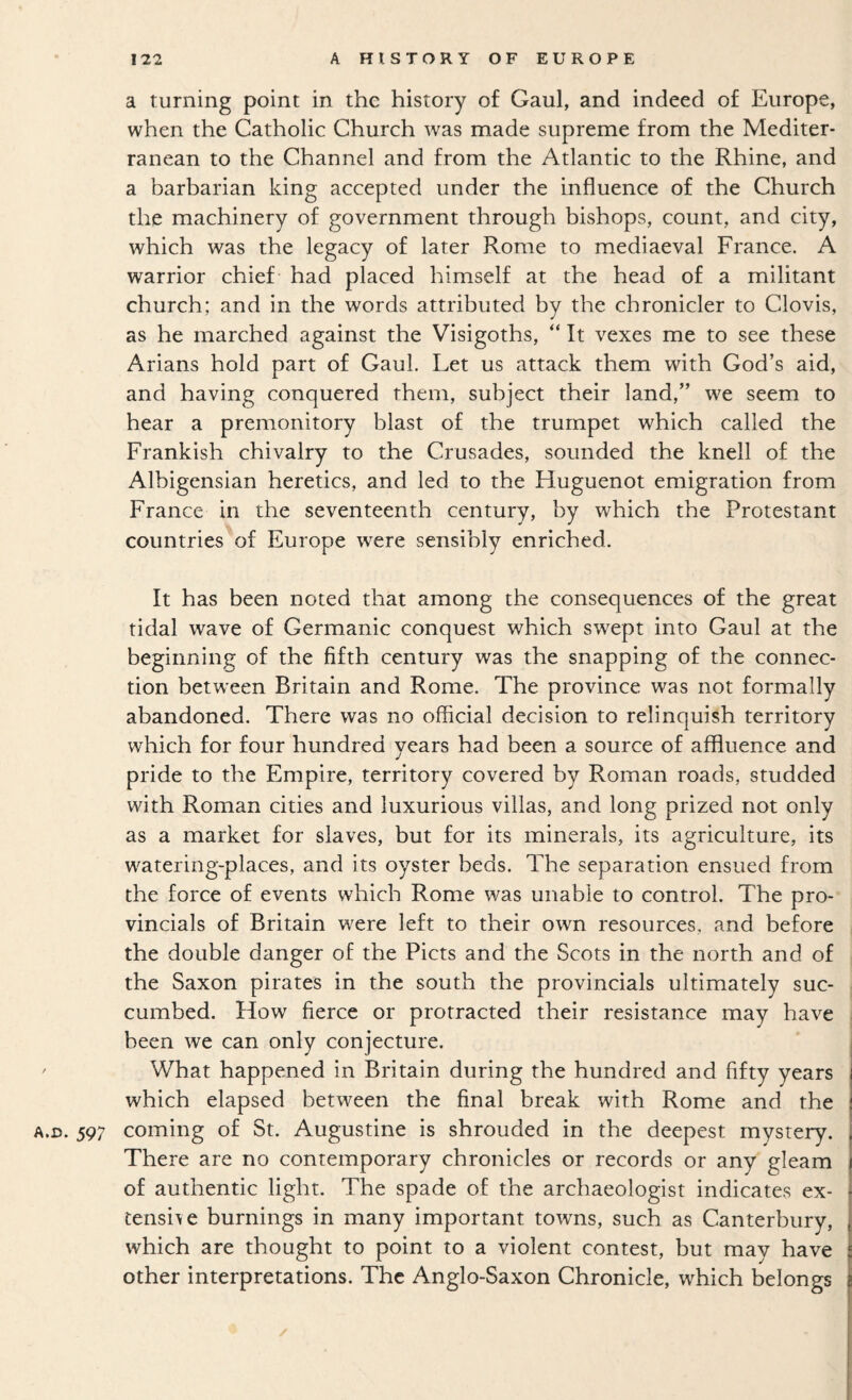 a turning point in the history of Gaul, and indeed of Europe, when the Catholic Church was made supreme from the Mediter¬ ranean to the Channel and from the Atlantic to the Rhine, and a barbarian king accepted under the influence of the Church the machinery of government through bishops, count, and city, which was the legacy of later Rome to mediaeval France. A warrior chief had placed himself at the head of a militant church; and in the words attributed by the chronicler to Clovis, as he marched against the Visigoths, “ It vexes me to see these Arians hold part of Gaul. Let us attack them with God’s aid, and having conquered them, subject their land,” we seem to hear a premonitory blast of the trumpet which called the Frankish chivalry to the Crusades, sounded the knell of the Albigensian heretics, and led to the Huguenot emigration from France in the seventeenth century, by which the Protestant countries of Europe were sensibly enriched. It has been noted that among the consequences of the great tidal wave of Germanic conquest which swept into Gaul at the beginning of the fifth century was the snapping of the connec¬ tion between Britain and Rome. The province was not formally abandoned. There was no official decision to relinquish territory which for four hundred years had been a source of affluence and pride to the Empire, territory covered by Roman roads, studded with Roman cities and luxurious villas, and long prized not only as a market for slaves, but for its minerals, its agriculture, its watering-places, and its oyster beds. The separation ensued from the force of events which Rome was unable to control. The pro¬ vincials of Britain were left to their own resources, and before the double danger of the Piets and the Scots in the north and of the Saxon pirates in the south the provincials ultimately suc¬ cumbed. How fierce or protracted their resistance may have been we can only conjecture. ' What happened in Britain during the hundred and fifty years which elapsed between the final break with Rome and the A.D. 597 coming of St. Augustine is shrouded in the deepest mystery. There are no contemporary chronicles or records or any gleam of authentic light. The spade of the archaeologist indicates ex- tensi\e burnings in many important towns, such as Canterbury, which are thought to point to a violent contest, but may have other interpretations. The Anglo-Saxon Chronicle, which belongs