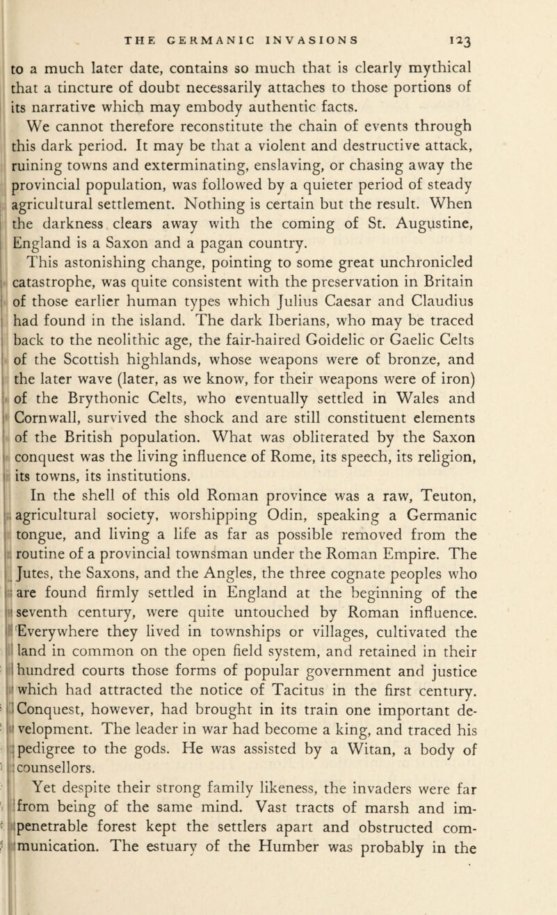 to a much later date, contains so much that is clearly mythical that a tincture of doubt necessarily attaches to those portions of its narrative which may embody authentic facts. We cannot therefore reconstitute the chain of events through this dark period. It may be that a violent and destructive attack, ruining towns and exterminating, enslaving, or chasing away the provincial population, was followed by a quieter period of steady ,, agricultural settlement. Nothing is certain but the result. When the darkness clears away with the coming of St. Augustine, England is a Saxon and a pagan country. This astonishing change, pointing to some great unchronicled • catastrophe, was quite consistent with the preservation in Britain of those earlier human types which Julius Caesar and Claudius I had found in the island. The dark Iberians, who may be traced back to the neolithic age, the fair-haired Goidelic or Gaelic Celts •i of the Scottish highlands, whose weapons were of bronze, and the later wave (later, as w^e know, for their weapons were of iron) 1 of the Brythonic Celts, who eventually settled in Wales and •* Cornwall, survived the shock and are still constituent elements y of the British population. What was obliterated by the Saxon t*- conquest was the living influence of Rome, its speech, its religion, fi; its towns, its institutions. I In the shell of this old Roman province was a raw. Teuton, |£ agricultural society, worshipping Odin, speaking a Germanic tongue, and living a life as far as possible reiiioved from the |k routine of a provincial townsman under the Roman Empire. The Jutes, the Saxons, and the Angles, the three cognate peoples who r are found firmly settled in England at the beginning of the H seventh century, were quite untouched by Roman influence. II Everywhere they lived in townships or villages, cultivated the !! land in common on the open field system, and retained in their II! hundred courts those forms of popular government and justice which had attracted the notice of Tacitus in the first century. > 3 Conquest, however, had brought in its train one important de- ! » velopment. The leader in war had become a king, and traced his ' : pedigree to the gods. He was assisted by a Witan, a body of i n counsellors. Yet despite their strong family likeness, the invaders were far itt^from being of the same mind. Vast tracts of marsh and im- «wpenetrable forest kept the settlers apart and obstructed com- f temunication. The estuary of the Humber was probably in the