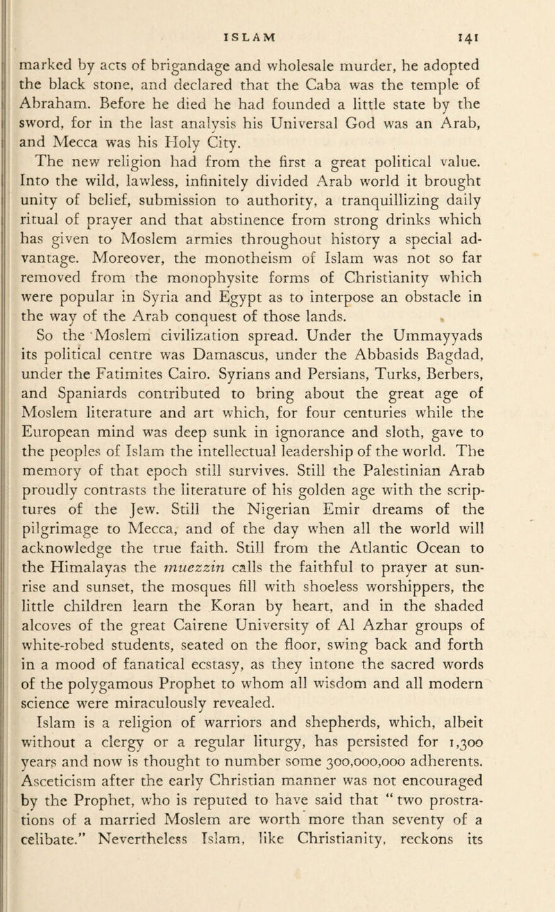 marked by acts of brigandage and wholesale murder, he adopted the black stone, and declared that the Caba was the temple of Abraham. Before he died he had founded a little state by the sword, for in the last analysis his Universal God was an Arab, and Mecca w'as his Holy City. The new religion had from the first a great political value. Into the wild, lawless, infinitely divided Arab world it brought unity of belief, submission to authority, a tranquillizing daily ritual of prayer and that abstinence from strong drinks which has given to Moslem armies throughout history a special ad¬ vantage. Moreover, the monotheism of Islam was not so far removed from the monophysite forms of Christianity which were popular in Syria and Egypt as to interpose an obstacle in the way of the Arab conquest of those lands. « So the ‘Moslem civilization spread. Under the Ummayyads its political centre was Damascus, under the Abbasids Bagdad, under the Fatimites Cairo. Syrians and Persians, Turks, Berbers, and Spaniards contributed to bring about the great age of Moslem literature and art which, for four centuries while the European mind was deep sunk in ignorance and sloth, gave to the peoples of Islam the intellectual leadership of the world. The memory of that epoch still survives. Still the Palestinian Arab proudly contrasts the literature of his golden age with the scrip¬ tures of the Jew. Still the Nigerian Emir dreams of the pilgrimage to Mecca, and of the day when all the world will acknowledge the true faith. Still from the Atlantic Ocean to the Himalayas the muezzin calls the faithful to prayer at sun¬ rise and sunset, the mosques fill with shoeless worshippers, the little children learn the Koran by heart, and in the shaded alcoves of the great Cairene University of A1 Azhar groups of white-robed students, seated on the floor, swing back and forth in a mood of fanatical ecstasy, as they intone the sacred words of the polygamous Prophet to whom all wisdom and all modern science were miraculously revealed. Islam is a religion of warriors and shepherds, which, albeit without a clergy or a regular liturgy, has persisted for 1,300 years and now is thought to number some 300,000,000 adherents. Asceticism after the early Christian manner was not encouraged by the Prophet, who is reputed to have said that “ two prostra¬ tions of a married Moslem are worth more than seventy of a celibate.'’ Nevertheless Islam, like Christianity, reckons its