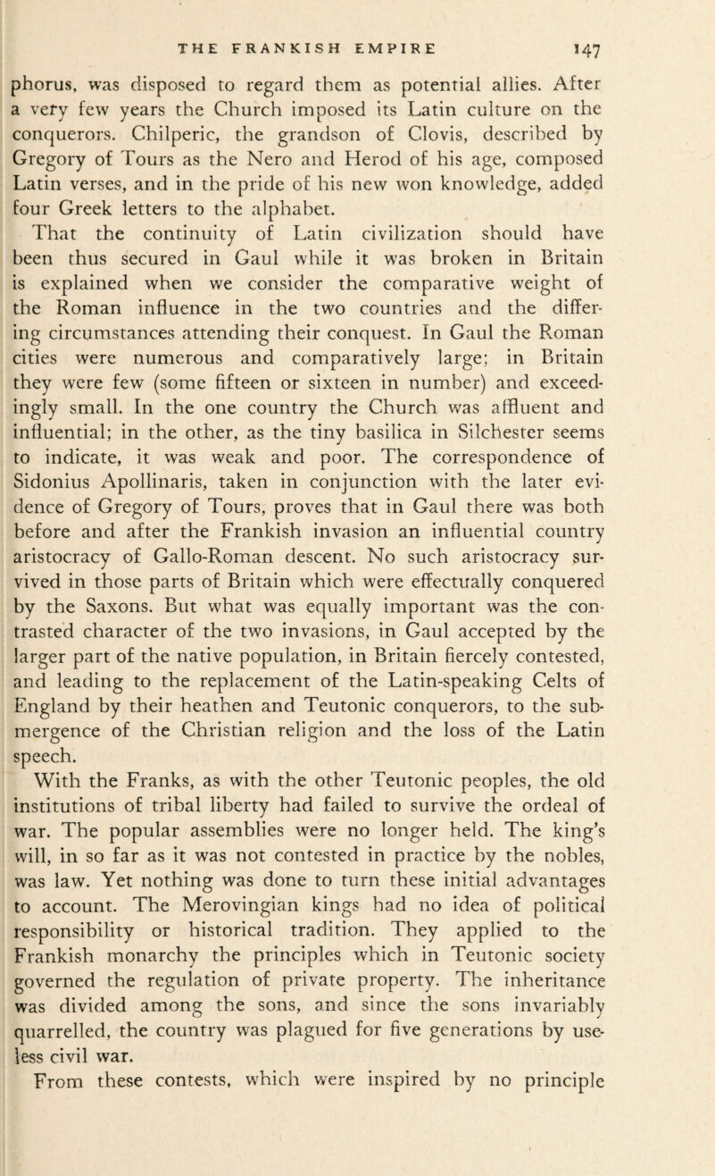 phorus, was disposed to regard them as potential allies. After a very few years the Church imposed its Latin culture on the conquerors, Chilperic, the grandson of Clovis, described by Gregory of Tours as the Nero and Herod of his age, composed Latin verses, and in the pride of his new won knowledge, added four Greek letters to the alphabet. That the continuity of Latin civilization should have been thus secured in Gaul while it was broken in Britain is explained when we consider the comparative weight of the Roman influence in the two countries and the differ¬ ing circumstances attending their conquest. In Gaul the Roman cities were numerous and comparatively large; in Britain they were few (some fifteen or sixteen in number) and exceed¬ ingly small. In the one country the Church was affluent and influential; in the other, as the tiny basilica in Silchester seems to indicate, it was weak and poor. The correspondence of Sidonius Apollinaris, taken in conjunction with the later evi¬ dence of Gregory of Tours, proves that in Gaul there was both before and after the Frankish invasion an influential country aristocracy of Gallo-Roman descent. No such aristocracy sur¬ vived in those parts of Britain which were effectually conquered by the Saxons. But what was equally important was the con¬ trasted character of the two invasions, in Gaul accepted by the larger part of the native population, in Britain fiercely contested, and leading to the replacement of the Latin-speaking Celts of England by their heathen and Teutonic conquerors, to the sub¬ mergence of the Christian religion and the loss of the Latin speech. With the Franks, as with the other Teutonic peoples, the old institutions of tribal liberty had failed to survive the ordeal of war. The popular assemblies were no longer held. The king’s will, in so far as it was not contested in practice by the nobles, was law. Yet nothing was done to turn these initial advantages to account. The Merovingian kings had no idea of political responsibility or historical tradition. They applied to the Frankish monarchy the principles which in Teutonic society governed the regulation of private property. The inheritance was divided among the sons, and since the sons invariably quarrelled, the country was plagued for five generations by use¬ less civil war. From these contests, which were inspired by no principle