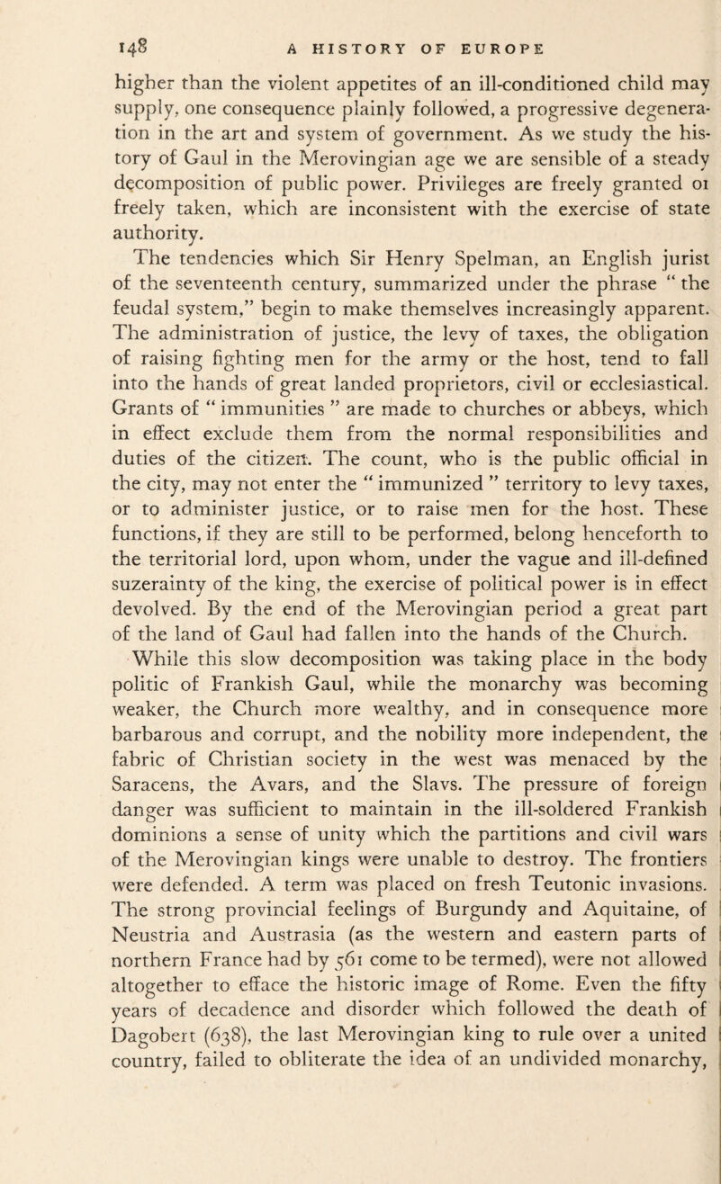 higher than the violent appetites of an ill-conditioned child may supply, one consequence plainly followed, a progressive degenera¬ tion in the art and system of government. As we study the his¬ tory of Gaul in the Merovingian age we are sensible of a steady decomposition of public power. Privileges are freely granted 01 freely taken, which are inconsistent with the exercise of state authority. The tendencies which Sir Henry Spelman, an English jurist of the seventeenth century, summarized under the phrase “ the feudal system,” begin to make themselves increasingly apparent. The administration of justice, the levy of taxes, the obligation of raising fighting men for the army or the host, tend to fall into the hands of great landed proprietors, civil or ecclesiastical. Grants of “ immunities ” are made to churches or abbeys, which in effect exclude them from the normal responsibilities and duties of the citizen. The count, who is the public official in the city, may not enter the “ immunized ” territory to levy taxes, or to administer justice, or to raise men for the host. These functions, if they are still to be performed, belong henceforth to the territorial lord, upon whom, under the vague and ill-defined suzerainty of the king, the exercise of political power is in effect devolved. By the end of the Merovingian period a great part of the land of Gaul had fallen into the hands of the Church. While this slow decomposition was taking place in the body politic of Frankish Gaul, while the monarchy was becoming weaker, the Church inore wealthy, and in consequence more barbarous and corrupt, and the nobility more independent, the fabric of Christian society in the west was menaced by the Saracens, the Avars, and the Slavs. The pressure of foreign 1 danger was sufficient to maintain in the ill-soldered Frankish 1 dominions a sense of unity which the partitions and civil wars i of the Merovingian kings were unable to destroy. The frontiers were defended. A term was placed on fresh Teutonic invasions. The strong provincial feelings of Burgundy and Aquitaine, of I Neustria and Austrasia (as the western and eastern parts of ! northern France had by 561 come to be termed), were not allowed I altogether to efface the historic image of Rome. Even the fifty 1 years of decadence and disorder which followed the death of I Dagobert (638), the last Merovingian king to rule over a united I country, failed to obliterate the idea of an undivided monarchy, j