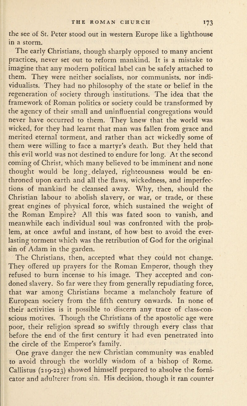 the see of St. Peter stood out in western Europe like a lighthouse in a storm. The early Christians, though sharply opposed to many ancient practices, never set out to reform mankind. It is a mistake to imagine that any modern political label can be safely attached to them. They were neither socialists, nor communists, nor indi¬ vidualists. They had no philosophy of the state or belief in the regeneration of society through institutions. The idea that the framework of Roman politics or society could be transformed by the agency of their small and uninfluential congregations would never have occurred to them. They knew that the world was wicked, for they had learnt that man was fallen from grace and merited eternal torment, and rather than act wickedly some of them were willing to face a martyr’s death. But they held that this evil world was not destined to endure for long. At the second coming of Christ, which many believed to be imminent and none thought would be long,delayed, righteousness would be en¬ throned upon earth and all the flaws, wickedness, and imperfec¬ tions of mankind be cleansed away. Why, then, should the Christian labour to abolish slavery, or war, or trade, or these great engines of physical force, which sustained the weight of the Roman Empire? All this was fated soon to vanish, and meanwhile each individual soul was confronted with the prob¬ lem, at once awful and instant, of how best to avoid the ever¬ lasting torment which was the retribution of God for the original sin of Adam in the garden. The Christians, then, accepted v/hat they could not change. They offered up prayers for the Roman Emperor, though they refused to burn incense to his image. They accepted and con¬ doned slavery. So far were they from generally repudiating force, that war among Christians became a melancholy feature of European society from the fifth century onwards. In none of their activities is it possible to discern any trace of class-con¬ scious motives. Though the Christians of the apostolic age were poor, their religion spread so swiftly through every class that before the end of the first century it had even penetrated into the circle of the Emperor’s family. One grave danger the new Christian community was enabled to avoid through the worldly wisdom of a bishop of Rome. Callistus (219-223) showed himself prepared to absolve the forni¬ cator and adulterer from sin. His decision, though it ran counter