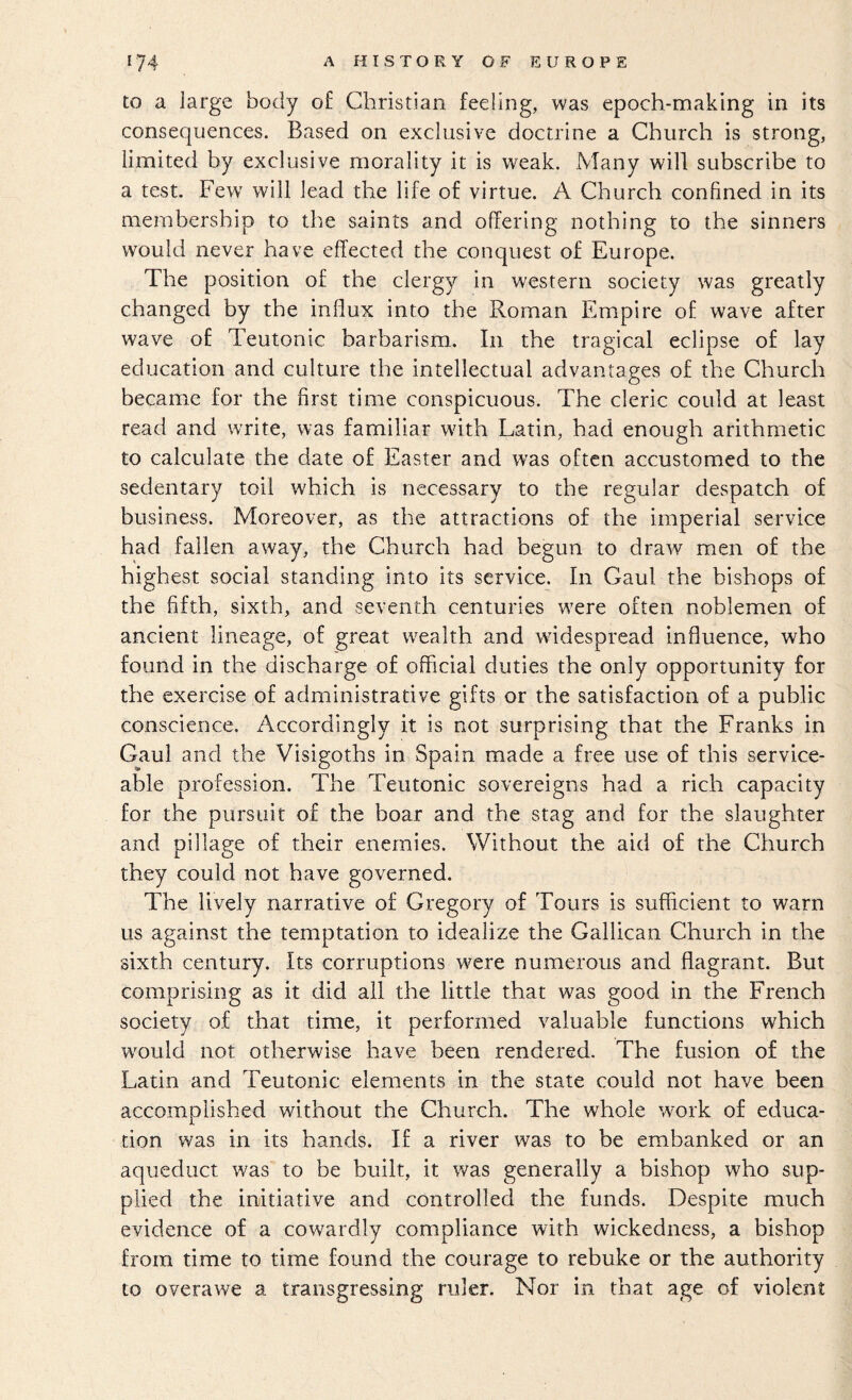 to a large body of Christian feeling, was epoch-making in its consequences. Based on exclusive doctrine a Church is strong, limited by exclusive morality it is weak. Many will subscribe to a test. Few^ will lead the life of virtue. A Church confined in its membership to the saints and offering nothing to the sinners would never have effected the conquest of Europe. The position of the clergy in western society was greatly changed by the influx into the Roman Empire of wave after wave of Teutonic barbarism. In the tragical eclipse of lay education and culture the intellectual advantages of the Church became for the first time conspicuous. The cleric could at least read and write, was familiar wdth Latin, had enough arithmetic to calculate the date of Easter and was often accustomed to the sedentary toil which is necessary to the regular despatch of business. Moreover, as the attractions of the imperial service had fallen away, the Church had begun to draw men of the highest social standing into its service. In Gaul the bishops of the fifth, sixth, and seventh centuries w^ere often noblemen of ancient lineage, of great wealth and wddespread influence, who found in the discharge of official duties the only opportunity for the exercise of administrative gifts or the satisfaction of a public conscience. Accordingly it is not surprising that the Franks in Gaul and the Visigoths in Spain made a free use of this service¬ able profession. The Teutonic sovereigns had a rich capacity for the pursuit of the boar and the stag and for the slaughter and pillage of their enemies. Without the aid of the Church they could not have governed. The lively narrative of Gregory of Tours is sufficient to warn us against the temptation to idealize the Galilean Church in the sixth century. Its corruptions were numerous and flagrant. But comprising as it did all the little that was good in the French society of that time, it performed valuable functions which would not otherwise have been rendered. The fusion of the Latin and Teutonic elements in the state could not have been accomplished without the Church. The whole work of educa¬ tion was in its hands. If a river was to be embanked or an aqueduct was to be built, it was generally a bishop who sup¬ plied the initiative and controlled the funds. Despite much evidence of a cowardly compliance with wickedness, a bishop from time to time found the courage to rebuke or the authority to overawe a transgressing ruler. Nor in that age of violent