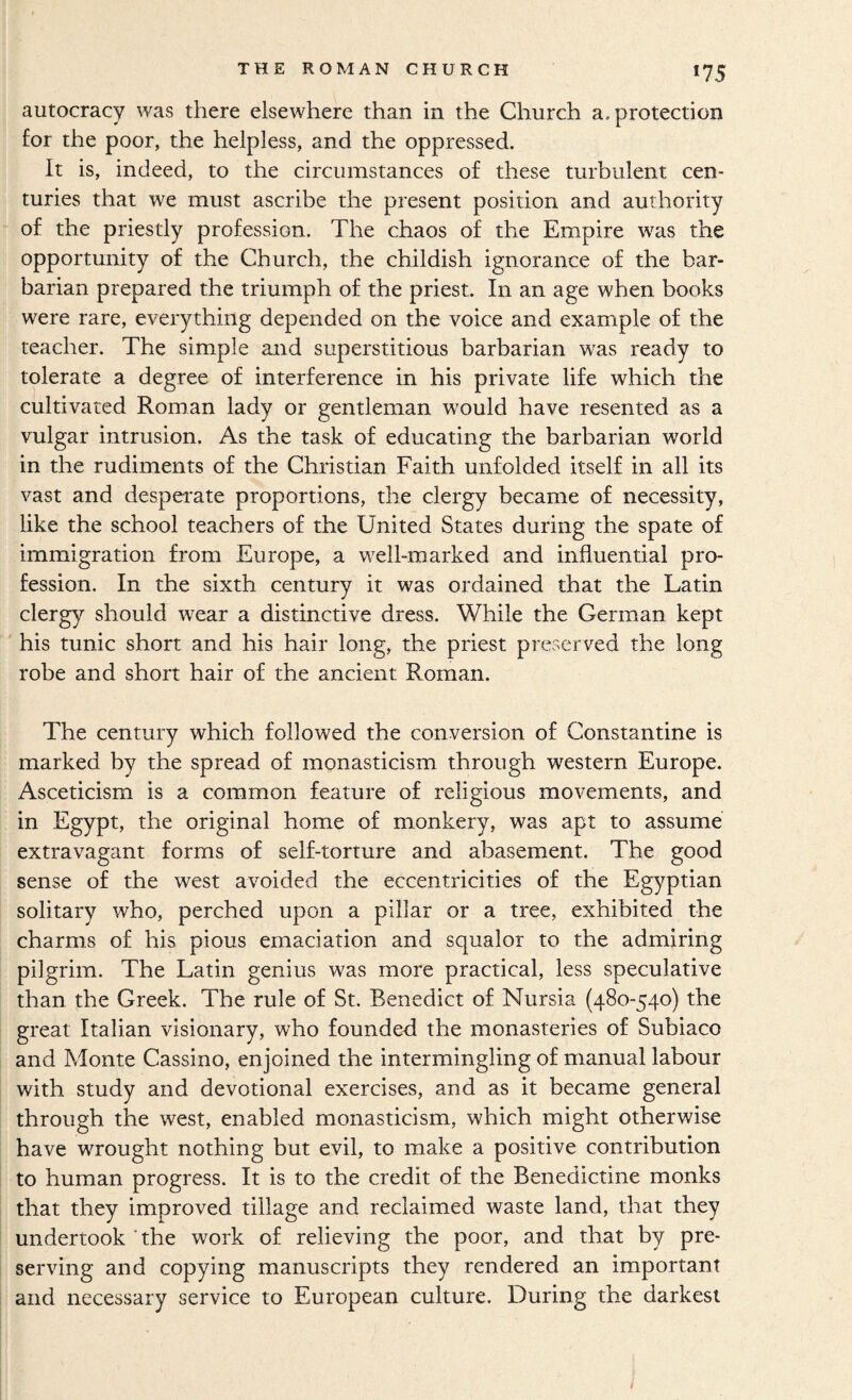 autocracy was there elsewhere than in the Church a. protection for the poor, the helpless, and the oppressed. It is, indeed, to the circumstances of these turbulent cen¬ turies that we must ascribe the present position and authority of the priestly profession. The chaos of the Empire was the opportunity of the Church, the childish ignorance of the bar¬ barian prepared the triumph of the priest. In an age when books were rare, everything depended on the voice and example of the teacher. The simple and superstitious barbarian was ready to tolerate a degree of interference in his private life which the cultivated Roman lady or gentleman would have resented as a vulgar intrusion. As the task of educating the barbarian world in the rudiments of the Christian Faith unfolded itself in all its vast and desperate proportions, the clergy became of necessity, like the school teachers of the United States during the spate of immigration from Europe, a well-marked and influential pro¬ fession. In the sixth century it was ordained that the Latin clerg}^ should wear a distinctive dress. While the German kept his tunic short and his hair long, the priest preserved the long robe and short hair of the ancient Roman. The century which followed the conversion of Constantine is marked by the spread of monasticism through western Europe. Asceticism is a common feature of religious movements, and in Egypt, the original home of monkery, was apt to assume extravagant forms of self-torture and abasement. The good sense of the west avoided the eccentricities of the Egyptian solitary who, perched upon a pillar or a tree, exhibited the charms of his pious emaciation and squalor to the admiring pilgrim. The Latin genius was more practical, less speculative than the Greek. The rule of St. Benedict of Nursia (480-540) the great Italian visionary, who founded the monasteries of Subiaco and Monte Cassino, enjoined the intermingling of manual labour with study and devotional exercises, and as it became general through the west, enabled monasticism, which might otherwise have wrought nothing but evil, to make a positive contribution to human progress. It is to the credit of the Benedictine monks that they improved tillage and reclaimed waste land, that they undertook 'the work of relieving the poor, and that by pre¬ serving and copying manuscripts they rendered an important and necessary service to European culture. During the darkest