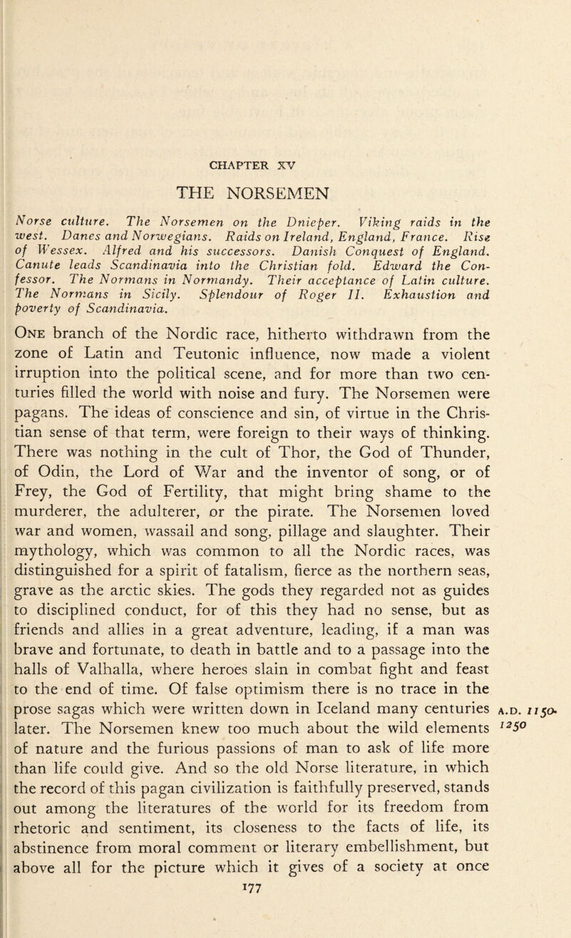 CHAPTER XV THE NORSEMEN Norse culture. The Norsemen on the Dnieper. Viking raids in the west. Danes and Norwegians. Raids on Ireland, England, France. Rise of Wessex. Alfred and his successors. Danish Conquest of England. Canute leads Scandinavia into the Christian fold. Edward the Con¬ fessor. The Normans in Normandy. Their acceptance of Latin culture. The Normans in Sicily. Splendour of Roger II. Exhaustion and poverty of Scandinavia. One branch of the Nordic race, hitherto withdrawn from the zone of Latin and Teutonic influence, now made a violent irruption into the political scene, and for more than two cen¬ turies filled the world with noise and fury. The Norsemen were pagans. The ideas of conscience and sin, of virtue in the Chris¬ tian sense of that term, were foreign to their ways of thinking. There was nothing in the cult of Thor, the God of Thunder, of Odin, the Lord of ¥/ar and the inventor of song, or of Frey, the God of Fertility, that might bring shame to the murderer, the adulterer, or the pirate. The Norsemen loved war and women, wassail and song, pillage and slaughter. Their mythology, which was common to all the Nordic races, was distinguished for a spirit of fatalism, fierce as the northern seas, grave as the arctic skies. The gods they regarded not as guides to disciplined conduct, for of this they had no sense, but as friends and allies in a great adventure, leading, if a man was brave and fortunate, to death in battle and to a passage into the halls of Valhalla, where heroes slain in combat fight and feast to the end of time. Of false optimism there is no trace in the ! prose sagas which were written down in Iceland many centuries a.d. ij later. The Norsemen knew too much about the wild elements of nature and the furious passions of man to ask of life more than life could give. And so the old Norse literature, in which the record of this pagan civilization is faithfully preserved, stands out among the literatures of the world for its freedom from rhetoric and sentiment, its closeness to the facts of life, its Ij abstinence from moral comment or literary embellishment, but i[ above all for the picture which it gives of a society at once