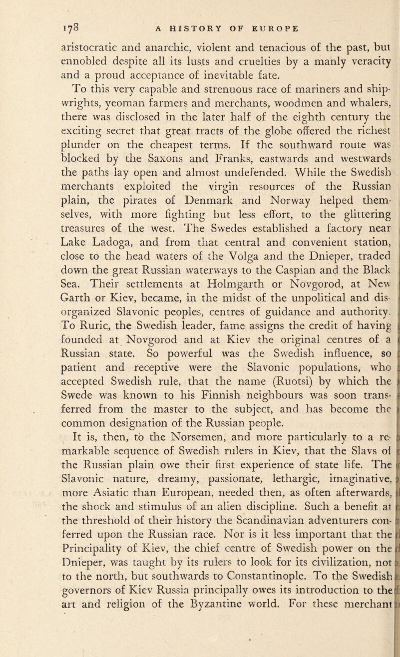 aristocratic and anarchic, violent and tenacious of the past, but ennobled despite all its lusts and cruelties by a manly veracity and a proud acceptance of inevitable fate. To this very capable and strenuous race of mariners and ship¬ wrights, yeoman farmers and merchants, woodmen and whalers, there was disclosed in the later half of the eighth century the exciting secret that great tracts of the globe offered the richest plunder on the cheapest terms. If the southward route was blocked by the Saxons and Franks, eastwards and westwards the paths lay open and almost undefended. While the Swedish merchants exploited the virgin resources of the Russian plain, the pirates of Denmark and Norway helped them¬ selves, with more fighting but less effort, to the glittering treasures of the west. The Swedes established a factory near Lake Ladoga, and from that central and convenient station, close to the head waters of the Volga and the Dnieper, traded down the great Russian waterways to the Caspian and the Black Sea. Their settlements at Holmgarth or Novgorod, at Nevv’ Garth or Kiev, became, in the midst of the unpolitical and dis¬ organized Slavonic peoples, centres of guidance and authority. To Ruric, the Swedish leader, fame assigns the credit of having founded at Novgorod and at Kiev the original centres of a Russian state. So powerful was the Swedish influence, so i patient and receptive were the Slavonic populations, who | accepted Swedish rule, that the name (Ruotsi) by which the i Swede was known to his Finnish neighbours was soon trans- j ferred from the master to the subject, and has become the common designation of the Russian people. It is, then, to the Norsemen, and more particularly to a re¬ markable sequence of Swedish rulers in Kiev, that the Slavs of the Russian plain owe their first experience of state life. The Slavonic nature, dreamy, passionate, lethargic, imaginative, more Asiatic than European, needed then, as often afterwards, the shock and stimulus of an alien discipline. Such a benefit at the threshold of their history the Scandinavian adventurers con¬ ferred upon the Russian race. Nor is it less important that the i Principality of Kiev, the chief centre of Swedish power on the [i Dnieper, was taught by its rulers to look for its civilization, not: >. to the north, but southwards to Constantinople. To the Swedish governors of Kiev Russia principally owes its introduction to the 1 art and religion of the Byzantine world. For these merchant tj