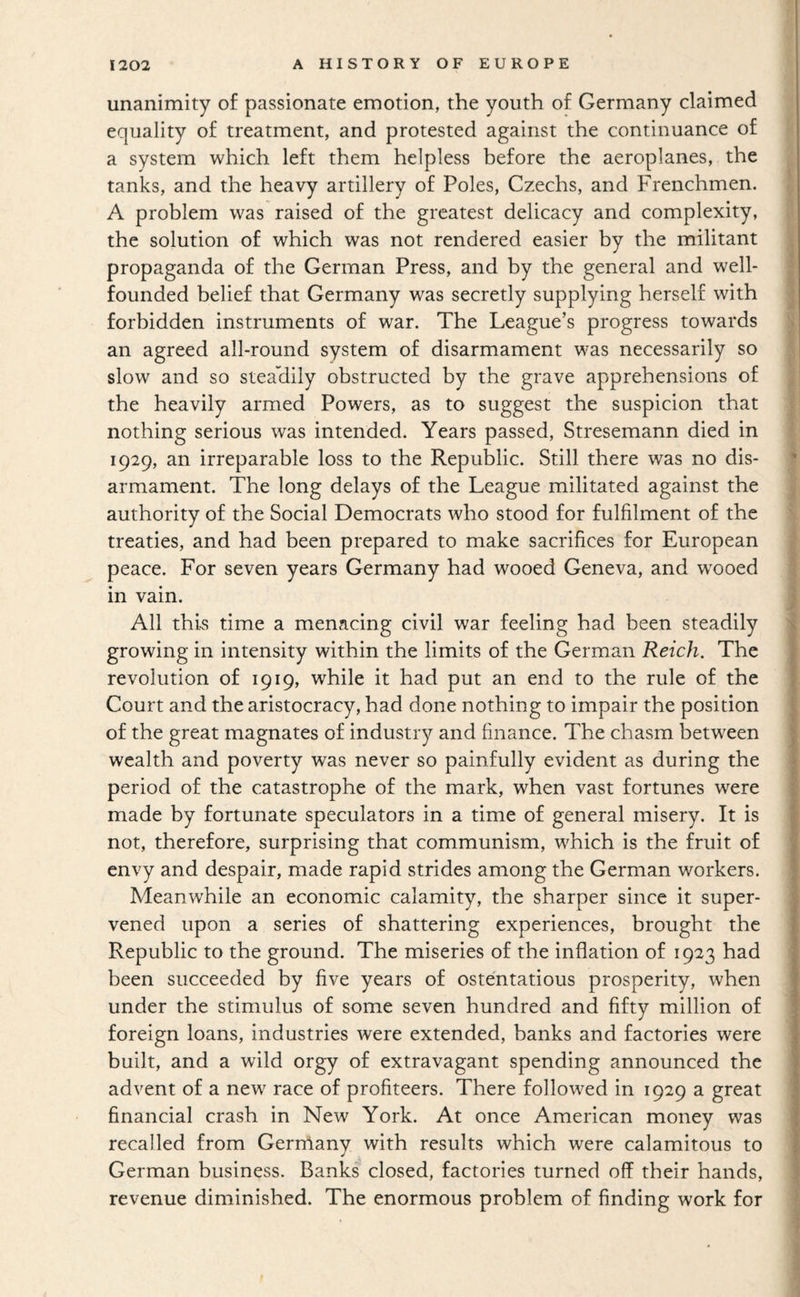 unanimity of passionate emotion, the youth of Germany claimed equality of treatment, and protested against the continuance of a system which left them helpless before the aeroplanes, the tanks, and the heavy artillery of Poles, Czechs, and Frenchmen. A problem was raised of the greatest delicacy and complexity, the solution of which was not rendered easier by the militant , propaganda of the German Press, and by the general and well- | founded belief that Germany was secretly supplying herself with J forbidden instruments of war. The League’s progress towards ^ an agreed all-round system of disarmament was necessarily so j slow and so steahily obstructed by the grave apprehensions of ^ the heavily armed Powers, as to suggest the suspicion that nothing serious was intended. Years passed, Stresemann died in 1 1929, an irreparable loss to the Republic. Still there was no dis- | armament. The long delays of the League militated against the ^ authority of the Social Democrats who stood for fulfilment of the I treaties, and had been prepared to make sacrifices for European | peace. For seven years Germany had wooed Geneva, and w^ooed I in vain. j All this time a menacing civil war feeling had been steadily ■ growing in intensity within the limits of the German Reich. The revolution of 1919, while it had put an end to the rule of the Court and the aristocracy, had done nothing to impair the position of the great magnates of industry and finance. The chasm between wealth and poverty was never so painfully evident as during the period of the catastrophe of the mark, when vast fortunes were made by fortunate speculators in a time of general misery. It is not, therefore, surprising that communism, which is the fruit of envy and despair, made rapid strides among the German workers. Meanwhile an economic calamity, the sharper since it super¬ vened upon a series of shattering experiences, brought the Republic to the ground. The miseries of the inflation of 1923 had been succeeded by five years of ostentatious prosperity, when under the stimulus of some seven hundred and fifty million of ! foreign loans, industries were extended, banks and factories were built, and a wild orgy of extravagant spending announced the advent of a new race of profiteers. There followed in 1929 a great financial crash in New York. At once American money was recalled from Germany with results which were calamitous to German business. Banks closed, factories turned off their hands, revenue diminished. The enormous problem of finding work for 4