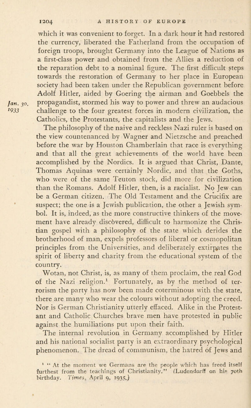 which it was convenient to forget. In a dark hour it had restored the currency, liberated the Fatherland from the occupation of foreign troops, brought Germany into the League of Nations as a first-class power and obtained from the Allies a reduction of the reparation debt to a nominal figure. The first difficult steps towards the restoration of Germany to her place in European society had been taken under the Republican government before Adolf Hitler, aided by Goering the airman and Goebbels the Jan. propagandist, stormed his way to power and threw an audacious ^933 challenge to the four greatest forces in modern civilization, the Catholics, the Protestants, the capitalists and the Jews. The philosophy of the naive and reckless Nazi ruler is based on the view countenanced by Wagner and Nietzsche and preached before the war by Houston Chamberlain that race is everything and that all the great achievements of the world have been accomplished by the Nordics. It is argued that Christ, Dante, Thomas Aquinas were certainly Nordic, and that the Goths, who were of the same Teuton stock, did more for civilization than the Romans. Adolf Hitler, then, is a racialist. No Jew can be a German citizen. The Old Testament and the Crucifix are * suspect; the one is a Jewish publication, the other a Jewish sym¬ bol. It is, indeed, as the more constructive thinkers of the move- ment have already discovered, difficult to harmonize the Chris¬ tian gospel with a philosophy of the state which derides the brotherhood of man, expels professors of liberal or cosmopolitan principles from the Universities, and deliberately extirpates the spirit of liberty and charity from the educational system of the country. Wotan, not Christ, is, as many of them proclaim, the real God of the Nazi religion.^ Fortunately, as by the method of ter¬ rorism the party has now been made coterminous with the state, there are many who wear the colours without adopting the creed. Nor is German Christianity utterly effaced. Alike in the Protest¬ ant and Catholic Churches brave men have protested in public against the humiliations put upon their faith. The internal revolution in Germany accomplished by Flitler and his national socialist party is an extraordinary psychological phenomenon. The dread of communism, the hatred of Jews and * “ At the moment we Germans are the people which has freed itself furthest from the teachings of Christianity.” (LudeJidorff on hF yot.h birthday. Times, April 9, 1935.}