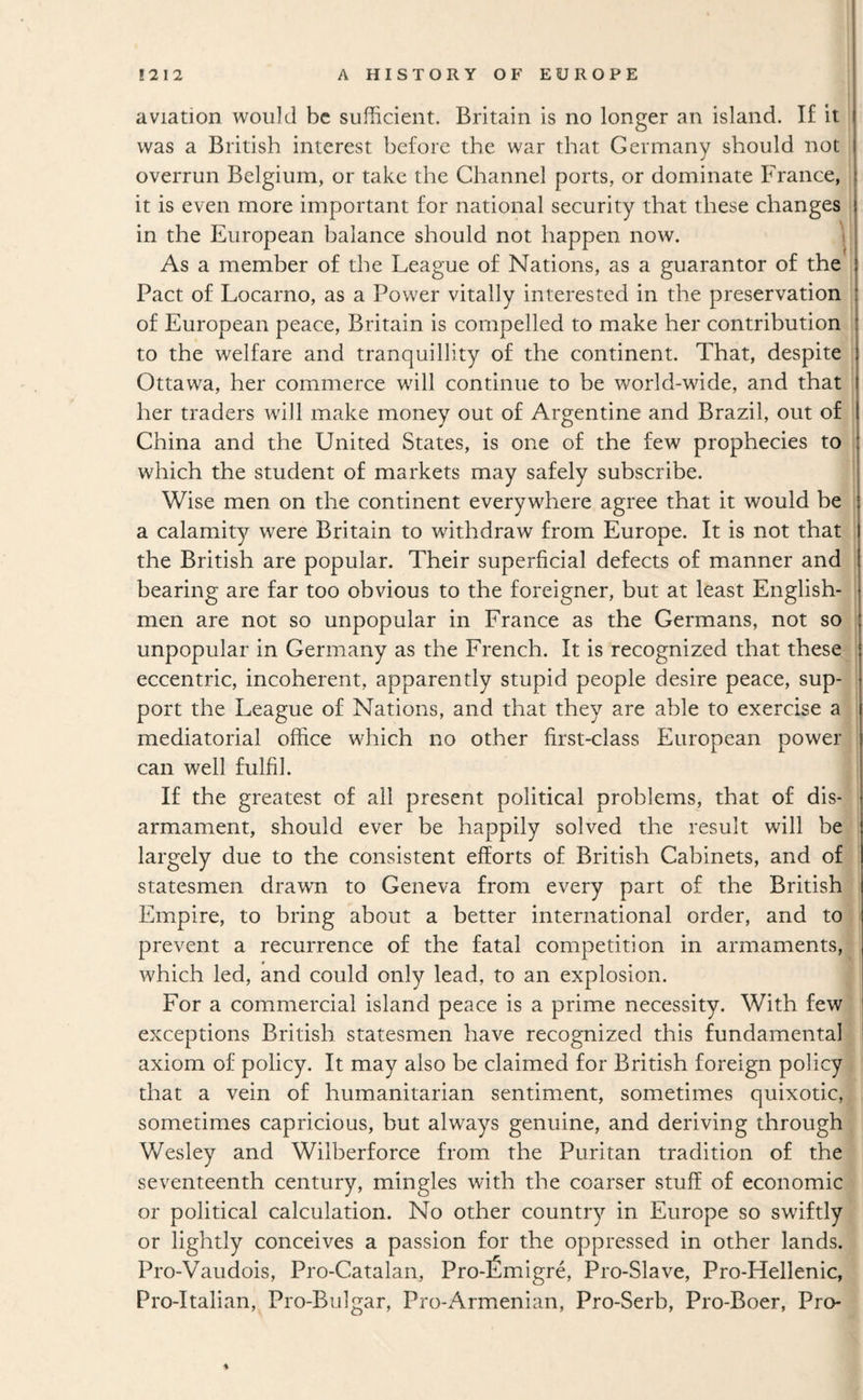 aviation would be sufficient. Britain is no longer an island. If it was a British interest before the war that Germany should not overrun Belgium, or take the Channel ports, or dominate France, it is even more important for national security that these changes in the European balance should not happen now. 'i As a member of the League of Nations, as a guarantor of the Pact of Locarno, as a Power vitally interested in the preservation of European peace, Britain is compelled to make her contribution to the welfare and tranquillity of the continent. That, despite Ottawa, her commerce will continue to be world-wide, and that her traders will make money out of Argentine and Brazil, out of China and the United States, is one of the few prophecies to which the student of markets may safely subscribe. Wise men on the continent everywhere agree that it would be a calamity were Britain to withdraw from Europe. It is not that the British are popular. Their superficial defects of manner and bearing are far too obvious to the foreigner, but at least English¬ men are not so unpopular in France as the Germans, not so unpopular in Germany as the French. It is recognized that these eccentric, incoherent, apparently stupid people desire peace, sup¬ port the League of Nations, and that they are able to exercise a mediatorial office which no other first-class European power can well fulfil. If the greatest of all present political problems, that of dis¬ armament, should ever be happily solved the result will be largely due to the consistent efforts of British Cabinets, and of statesmen drawn to Geneva from every part of the British Empire, to bring about a better international order, and to prevent a recurrence of the fatal competition in armaments, which led, and could only lead, to an explosion. For a commercial island peace is a prime necessity. With few exceptions British statesmen have recognized this fundamental axiom of policy. It may also be claimed for British foreign policy that a vein of humanitarian sentiment, sometimes quixotic, sometimes capricious, but always genuine, and deriving through Wesley and Wilberforce from the Puritan tradition of the seventeenth century, mingles with the coarser stuff of economic or political calculation. No other country in Europe so swiftly or lightly conceives a passion for the oppressed in other lands. Pro-Vaudois, Pro-Catalan, Pro-fimigre, Pro-Slave, Pro-Hellenic, Pro-Italian, Pro-Bulgar, Pro-Armenian, Pro-Serb, Pro-Boer, Pro-