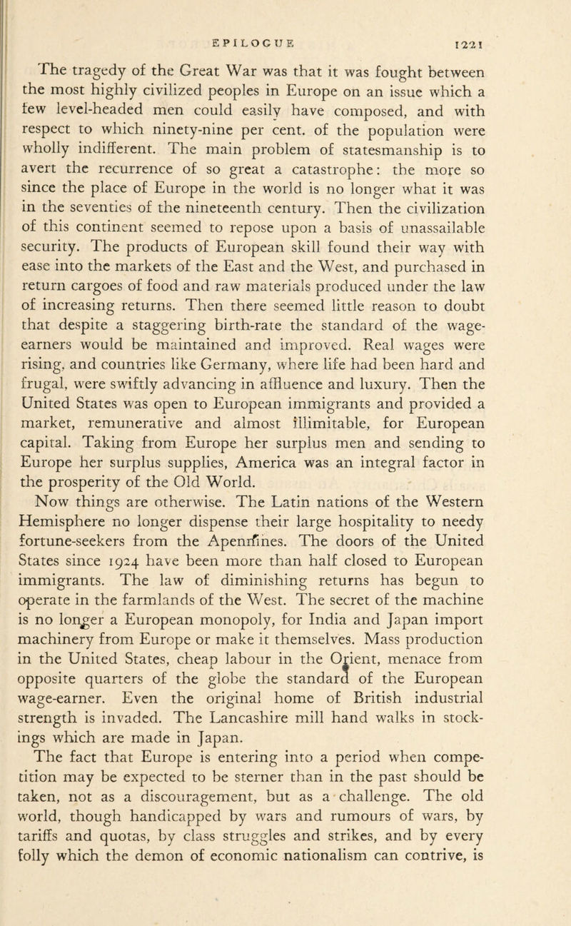 EPILOGUE The tragedy of the Great War was that it was fought between the most highly civilized peoples in Europe on an issue which a few level-headed men could easily have composed, and with respect to which ninety-nine per cent, of the population were wholly indifferent. The main problem of statesmanship is to avert the recurrence of so great a catastrophe: the more so since the place of Europe in the world is no longer what it was in the seventies of the nineteenth century. Then the civilization of this continent seemed to repose upon a basis of unassailable security. The products of European skill found their way with ease into the markets of the East and the West, and purchased in return cargoes of food and raw materials produced under the law of increasing returns. Then there seemed little reason to doubt that despite a staggering birth-rate the standard of the wage- earners would be maintained and improved. Real wages were rising, and countries like Germany, where life had been hard and frugal, were swiftly advancing in affluence and luxury. Then the United States was open to European immigrants and provided a market, remunerative and almost illimitable, for European capital. Taking from Europe her surplus men and sending to Europe her surplus supplies, America was an integral factor in the prosperity of the Old World. Now things are otherwise. The Latin nations of the Western Hemisphere no longer dispense their large hospitality to needy fortune-seekers from the Apenrfihes. The doors of the United States since 1924 have been more than half closed to European immigrants. The law of diminishing returns has begun to operate in the farmlands of the West. The secret of the machine is no longer a European monopoly, for India and Japan import machinery from Europe or make it themselves. Mass production in the United States, cheap labour in the Orient, menace from opposite quarters of the globe the standard of the European wage-earner. Even the original home of British industrial strength is invaded. The Lancashire mill hand walks in stock¬ ings which are made in Japan. The fact that Europe is entering into a period when compe¬ tition may be expected to be sterner than in the past should be taken, not as a discouragement, but as a'challenge. The old world, though handicapped by wars and rumours of wars, by tariffs and quotas, by class struggles and strikes, and by every folly which the demon of economic nationalism can contrive, is