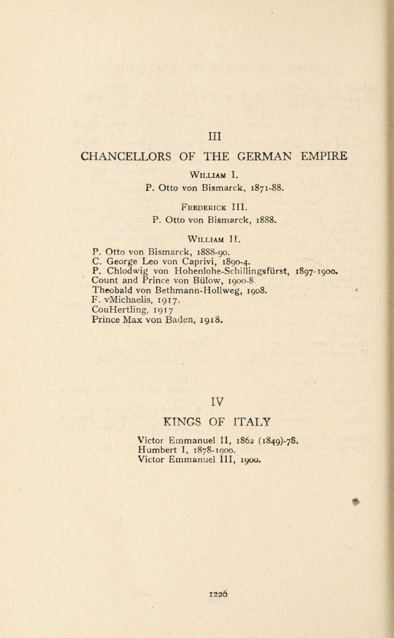 Ill CHANCELLORS OF THE GERMAN EMPIRE William I. P. Otto von Bismarck, 1871-88. Frederick III. P. Otto von Bismarck, 1888. William II. P. Otto von Bismarck, 1888-90. C. George Leo von Caprivi, 1890-4. P. Chlodwig von Hohenlohe-Schillingsfiirst, 1897-1900. Count and Prince von Biilow, 1900-8. Theobald von Bethmann-Hollweg, 1908. F. vMichaelis, 1917. CouHertling, 1917 Prince Max von Baden, 1918. IV KINGS OF ITALY Victor Emmanuel II, 1862 (i849)-78. Humbert I, 1878-1900. Victor Emmanuel III, 1900,