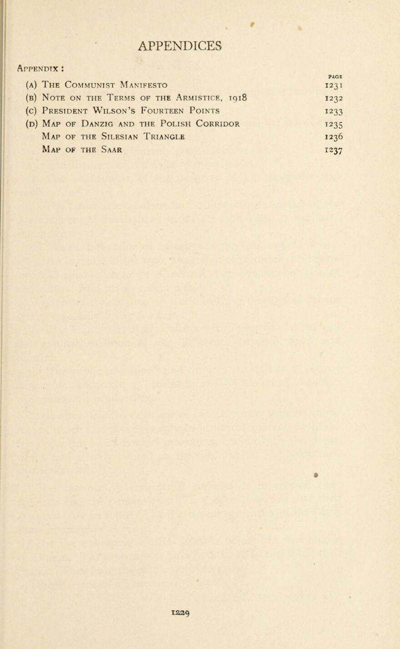 APPENDICES Appendix : ?AOE (a) The Communist Manifesto 1231 (b) Note on the Terms of the Armistice, 1918 1232 (c) President Wilson’s Fourteen Points 1233 (d) Map of Danzig and the Polish Corridor 1235 Map of the Silesian Triangle 1236 Map of the Saar 1237 12ZCj