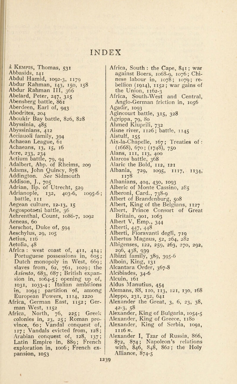 INDEX A Kempis, Thomas, 531 Abbasids, 141 Abdul Hamid, 1092-3, 1179 Abdur Rahman, 143, 150, 158 Abdur Rahman III, 366 Abelard, Peter, 247, 315 Abensberg battle, 861 Aberdeen, Earl of, 943 Abodrites, 204 Aboukir Bay battle, 826, 828 Abyssinia, 485 Abyssinians, 412 Acciauoli family, 394 Achaean League, 61 Achaeans, 13, 15, 16 Acre, 233, 234 Actium battle, 79, 94 Adalbert, Abp. of Rheims, 209 Adams, John Quincy, 878 Addington. See Sidmouth Addison, J., 705 Adrian, Bp. of Utrecht, 529 Adrianople, 132, 403-6, 1095-6; battle. III Aegean culture, 12-13, ^5 Aegospota-rtii battle, 36 Aehrenthal, Count, 1086-7, ^092 Aeneas, 60 Aerschot, Duke of, 594 Aeschylus, 29, 105 Aetius, 116 Aetolia, 48 Africa: west coast of, 411, 414; Portuguese possessions in, 605; Dutch monopoly in West, 669; slaves from, 62, 761, 1029; the Asiento, 683, 687; British expan¬ sion in, 1064-5; opening up of, 1031, 1033-4; Italian ambitions in, 1094; partition of, among European Powers, 1114, 1220 Africa, German East, 1152; Ger¬ man West, 1152 Africa, North, 76, 225; Greek colonies in^, 23, 25; Roman pro¬ vince, 60; Vandal conquest of, 117; Vandals evicted from, 128; Arabian conquest of, 128, 137; Latin Empire-in, 889; French exploration in, 1006; French ex¬ pansion, 1053 Africa, South : the Cape, 841; war against Boers, 1068-9, 1076; Chi¬ nese labour in, 1078; 1079; re¬ bellion (1914), 1152; war gains of the Union, 1162-3 Africa, South-West and Central, Anglo-German friction in, 1056 Agadir, 1093 Agincourt battle, 315, 328 Agrippa, 79, 80 Ahmed Kiuprili, 732 Aisne river, 1126; battle, 1145 Aistulf, 155 Aix-la-Chapelle, 167; Treaties of: (1668), 670; (1748), 750 Alans, III, 113, 400 Alarcos battle, 368 Alaric the Bold, 112, 121 Albania, 729, 1095, 1117, 1134, 1178 Albanians, 404, 430, 1093 Alberic of Monte Cassino, 285 Alberoni, Card., 738-9 Albert of Brandenburg, 508 Albert, King of the Belgians, 1127 Albert, Prince Consort of Great Britain, 901, 1063 Albert V, Emp., 344 Alberti, 447, 448 Alberti, Fioravanti degli, 719 Albertus Magnus, 52, 264, 282 Albigenses, 122, 259, 263, 270, 292, 296, 438, 939 Albizzi family, 389, 395-6 Alboin, King, 131 Alcantara Order, 367-8 Alcibiades, 34-6 Alcuin, 161 Aldus Manutius, 454 Alemans, 88, no, 113, 121, 130, 168 Aleppo, 231, 232, 641 Alexander the Great, 3, 6, 23, 38, 42-3, 58 Alexander, King of Bulgaria, 1054-5 Alexander, King of Greece, 1180 Alexander, King of Serbia, 1091, 1116 n. Alexander I, Tzar of Russia, 866, 872, 874; Napoleon’s relations with, 846, 848, 862; the Holy Alliance, 874-5
