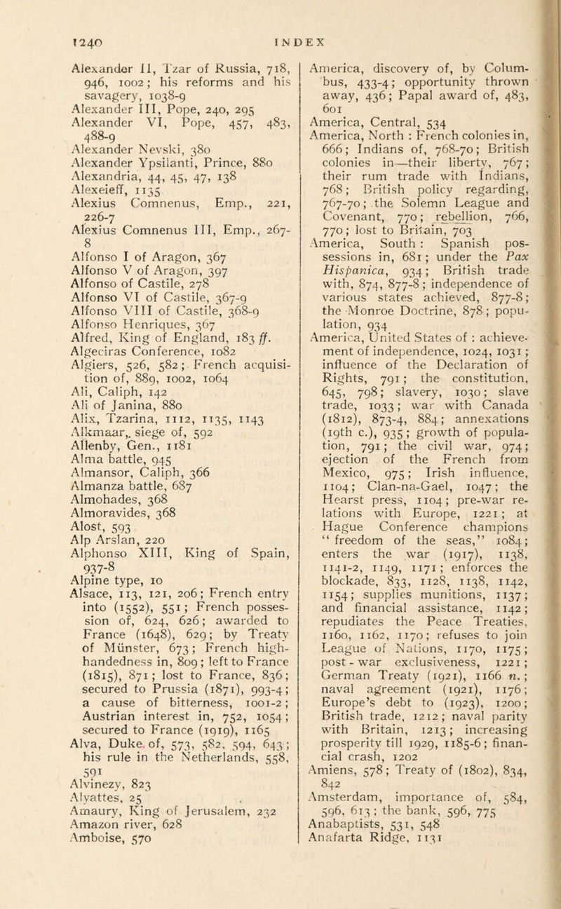 Alexander 11, Tzar of Russia, 718, 946, 1002; his reforms and his savagery, 1038-9 Alexander III, Pope, 240, 295 Alexander VI, Pope, 457, 483, 488-9 Alexander Nevski, 380 Alexander Ypsilanti, Prince, 880 Alexandria, 44, 45, 47, 138 Alexeieff, 1135 Alexius Comnenus, Ernp., 221, 226-7 Alexius Comnenus III, Emp., 267- 8 Alfonso I of Aragon, 367 Alfonso V of Aragon, 397 Alfonso of Castile, 278 Alfonso VI of Castile, 367-9 Alfonso VIII of Castile, 368-9 Alfonso Henriques, 367 Alfred, King of England, 183 ff. Algeciras Conference, 1082 Algiers, 526, 582; French acquisi¬ tion of, 889, 1002, 1064 Ali, Caliph, 142 AH of Janina, 880 Alix, Tzarina, 1112, 1135, 1143 Alkmaar,, siege of, 592 Allenby, Gen., 1181 Alma battle, 945 Almansor, Caliph, 366 Almanza battle, 687 Almohades, 368 Almoravides, 368 Alost, 593 Alp Arslan, 220 Alphonso XIII, King of Spain, 937-8 Alpine type, 10 Alsace, 113, 121, 206; French entry into (1552), 551; French posses¬ sion of, 624, 626; awarded to France (1648), 629; by Treaty of Munster, 673; French high¬ handedness in, 809 ; left to France (1815), 871; lost to France, 836; secured to Prussia (1871), 993-4; a cause of bitterness, 1001-2; Austrian interest in, 752, 1054; secured to France (1919), 1165 Alva, Duke, of, 573, 582. 594, 643; his rule in the Netherlands, 558, 591 Alvinezy, 823 .Alyattes, 25 Amaury, King of Jerusalem, 232 Amazon river, 628 Amboise, 570 America, discovery of, by Colum¬ bus, 433-4; opportunity thrown away, 436; Papal award of, 483, 601 America, Central, 534 America, North : French colonies in, 666; Indians of, 768-70; British colonies in—their liberty, 767; their rum trade with Indians, 768; British policy regarding, 767-70; . the Solemn League and Covenant, 770; rebellion, 766, 770; lost to Britain, 703 America, South : Spanish pos¬ sessions in, 681; under the Pax Hispanica, 934; British trade with, 874, 877-8; independence of various states achieved, 877-8 ; the Monroe Doctrine, 878; popu¬ lation, 934 America, United States of : achieve¬ ment of independence, 1024, 1031 ; influence of the Declaration of Rights, 791 ; the constitution, 645, 798; slavery, 1030; slave trade, 1033; war with Canada (1812), 873-4, 884; annexations (19th c.), 935; growth of popula¬ tion, 791; the civil war, 974; ejection of the French from Mexico, 975; Irish influence, 1104; Clan-na-Gael, 1047; the Hearst press, 1104; pre-war re¬ lations with Europe, 1221; at Hague Conference champions “freedom of the seas,” 1084; enters the war (1917), 1138, 1141-2, 1149, 1171; enforces the blockade, 833, 1128, 1138, 1142, 1154; supplies munitions, 1137; and financial assistance, 1142; repudiates the Peace Treaties, 1160, 1162, 1170; refuses to join League of Nations, 1170, 1175; post-war exclusiveness, 1221; German Treaty (1921), 1166 n. ; naval agreement (1921), 1176; Europe’s debt to (1923), 1200; British trade, 1212; naval parity with Britain, 1213; increasing prosperity till 1929, 1185-6; finan¬ cial crash, 1202 Amiens, 578; Treaty of (1802), 834, 842 Amsterdam, importance of, 584, 596, 613 ; the bank, 596, 775 Anabaptists, 531, 548 Anafarta Ridge, 1131