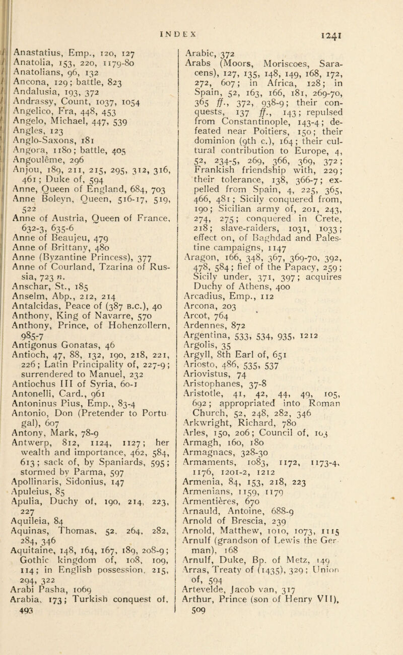 il y i t f /; / B, » i: ' I ii If li ! I ! I Anastatius, Emp., 120, 127 Anatolia, 153, 220, 1179-80 Anatolians, 96, 132 Ancona, 129; battle, 823 Andalusia, 193, 372 Andrassy, Count, 1037, 1054 Angelico, Fra, 448, 453 Angelo, Michael, 447, 539 Angles, 123 Anglo-Saxons, 181 Angora, 1180; battle, 405 Angouleme, 296 Anjou, 189, 211, 215, 295, 312, 316, 461 ; Duke of, 594 Anne, Queen of England, 684, 703 Anne Boleyn, Queen, 516-17, 519, 522 Anne of Austria, Queen of France, 632-3, 635-6 Anne of Beaujeu, 479 Anne of Brittany, 480 Anne (Byzantine Princess), 377 Anne of Courland, Tzarina of Rus¬ sia, 723 n. Anschar, St., 185 Anselm, Abp., 212, 214 Antalcidas, Peace of (387 b.c.), 40 Anthony, King of Navarre, 570 Anthony, Prince, of Hohenzollern, 985-7 Antigonus Gonatas, 46 Antioch, 47, 88, 132, 190, 218, 221, 226; Latin Principality of, 227-9; surrendered to Manuel, 232 Antiochus III of Syria, 60-1 Antonelli, Card., 961 Antoninus Pius, Emp., 83-4 Antonio, Don (Pretender to Portu¬ gal), 607 Antony, Mark, 78-9 Antwerp, 812, 1124, 1127; her wealth and importance, 462, 584, 613 ; sack of, by Spaniards, 595 ; stormed by Parma, 597 Apollinaris, Sidonius, 147 Apuleius, 85 Apulia, Duchy of, 190, 214, 223, 227 Aquileia, 84 Aquinas, Thomas, 52. 264, 282, 284, 346 Aquitaine, 148, 164, 167, 189, 20S-9; Gothic kingdom of, 108, 109, 114; in English possession, 215, 294, 322 Arabi Pasha, 1069 Arabia, 173; Turkish conquest of, 493 Arabic, 372 Arabs (Moors, Moriscoes, Sara¬ cens), 127, 135, 148, 149, 168, 172, 272, 607; in Africa, 128; in Spain, 52, 163, 166, 181, 269-70, 365 ff‘y 372, 938-9; their con¬ quests, 137 143; repulsed from Constantinople, 143-4; de¬ feated near Poitiers, 150; their dominion (9th c.), 164; their cul¬ tural contribution to Europe, 4, 52, 234-5, 269, 366, 369, 372; Frankish friendship with, 229; their tolerance, 138, 366-7; ex¬ pelled from Spain, 4, 225, 365, 466, 481 ; Sicily conquered from, 190; Sicilian army of, 201, 243, 274, 275; conquered in Crete, 218; slave-raiders, 1031, 1033; effect on, of Baghdad and Pales¬ tine campaigns, 1147 Aragon, 166, 348, 367, 369-70, 392, 478, 584; fief of the Papacy, 259; Sicily under, 371, 397; acquires Duchy of Athens, 400 Arcadius, Ernp., 112 Arcona, 203 Arcot, 764 Ardennes, 872 Argentina, 533, 534, 935, 1212 Argolis, 35 Argyll, 8th Earl of, 651 Ariosto, 486, 535, 537 Ariovistus, 74 Aristophanes, 37-8 .Aristotle, 41, 42, 44, 49, 105, 692; appropriated into Roman Church, 52, 248, 282, 346 Arkwright, Richard, 780 Arles, 150, 206; Council of, 103 Armagh, 160, 180 Armagnacs, 328-30 Armaments, 1083, 1172, 1173-4, 1176, 1201-2, 1212 Armenia, 84, 153, 218, 223 Armenians, 1159, 1179 Armenti^res, 670 Arnauld, Antoine, 688-9 Arnold of Brescia, 239 Arnold, Matthew, 1010, 1073, 1115 Arnulf (grandson of Lewis the Ger man), 168 Arnulf, Duke, Bp. of Metz, 149 Arras, Treaty of (1435), 329; Union of, 594 Artevelde, Jacob van, 317 Arthur, Prince (son of Henry VII), 509