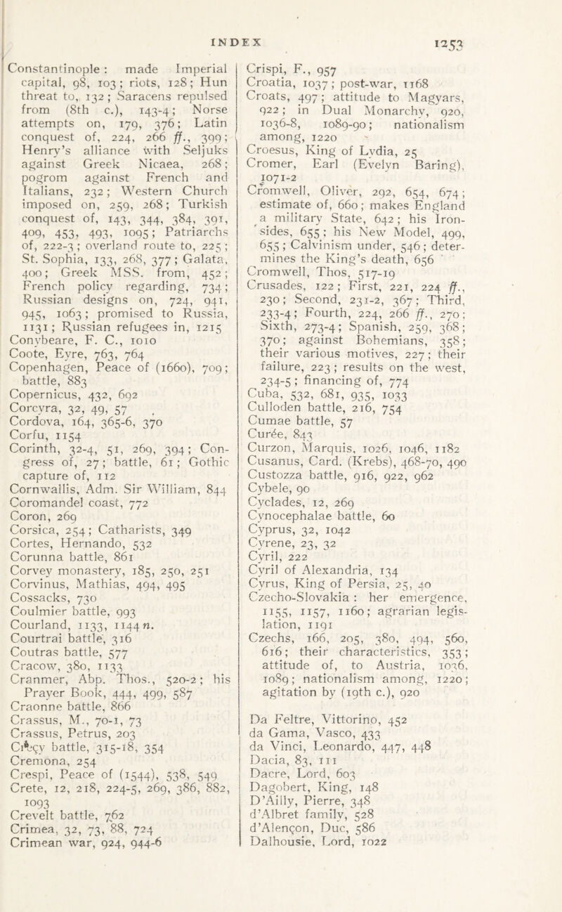 Constantinople : made Imperial capital, 98, 103; riots, 128; Hun threat to, 132 ; Saracens repulsed from (8th c.), 143-4; Norse attempts on, 179, 376; Latin conquest of, 224, 266 fj.^ 3991 \ Henry’s alliance with Seljuks against Greek Nicaea, 268; pogrom against French and Italians, 232; Western Church imposed on, 259, 268; Turkish conquest of, 143, 344, 384, 391, 409, 453j 493, 1095; Patriarchs of, 222-3 ; overland route to, 225 ; St. Sophia, 133, 268, 377; Galata, 400; Greek MSS. from, 452; French policy regarding, 734; Russian designs on, 724, 941, 945, 1063; promised to Russia, 1131; Russian refugees in, 1215 Conybeare, F. C., 1010 Coote, Eyre, 763, 764 Copenhagen, Peace of (1660), 709; battle, 883 Copernicus, 432, 692 Corcyra, 32, 49, 57 Cordova, 164, 365-6, 370 Corfu, 1154 Corinth, 32-4, 51, 269, 394; Con¬ gress of, 27; battle, 61; Gothic capture of, 112 Cornwallis, Adm. Sir William, 844 Coromandel coast, 772 Coron, 269 Corsica, 254; Catharists, 349 Cortes, Hernando, 532 Corunna battle, 861 Corvey monastery, 185, 250, 251 Corvinus, Mathias, 494, 495 Cossacks, 730 Coulmier battle, 993 Courland, 1133, Ti44n. Courtrai battle, 316 Coutras battle, 577 Cracow, 380, 1133 Cranmer, Abp. Thos., 520-2; his Prayer Book, 444, 499, 587 Craonne battle, 866 Crassus, M., 70-1, 73 Crassus, Petrus, 203 Ci^bqy battle, 315-18, 354 Cremona, 254 Crespi, Peace of (1544), 538, 549 Crete, 12, 218, 224-5, 269, 386, 882, 1093 Crevelt battle, 7^62 Crimea, 32, 73, 88, 724 Crimean war, 924, 944-6 *253 Crispi, F., 957 Croatia, 1037; post-war, ti68 Croats, 497; attitude to Magyars, 922; in Dual Monarchy, 920, 1036-8, 1089-90; nationalism among, 1220 Croesus, King of Lydia, 25 Cromer, Earl (Evelyn Baring), 1071-2 Cromwell, Oliver, 292, 654, 674; estimate of, 660; makes England ^ a military State, 642; his Iron- ' sides, 655 ; his New Model, 499, 655 ; Calvinism under, 546 ; deter¬ mines the King’s death, 656 ‘ Cromwell, Thos, 517-19 Crusades, 122; First, 221, 224 ff., 230; Second, 231-2, 367; Third, 2.H-4; Fourth, 224, 2^66 ff., 270: Sixth, 273-4 > Spanish, 259, 368; 370; against Bohemians, 358; their various motives, 227; their failure, 223 ; results on the west, 234-5 ; financing of, 774 Cuba, 532, 681, 935, 1033 Culloden battle, 216, 754 Cumae battle, 57 Curde, 843 Curzon, Marquis, 1026, 1046, 1182 Cusanus, Card. (Krebs), 468-70, 490 Custozza battle, 916, 922, 962 Cybele, 90 Cyclades, 12, 269 Cynocephalae battle, 60 Cyprus, 32, 1042 Cyrene, 23, 32 Cyril, 222 Cyril of Alexandria, 134 Cyrus, King of Persia, 25, 40 Czecho-Slovakia : her emergence, 1155, 1157, 1160; agrarian legis¬ lation, 1191 Czechs, 166, 205, 380, 494, 560, 616; their characteristics, 353; attitude of, to Austria, 1036, 1089; nationalism among, 1220; agitation by (19th c.), 920 Da Feltre, Vittorino, 452 da Gama, Vasco, 433 da Vinci, Leonardo, 4^)7, 448 Dacia, 83, iii Dacre, Lord, 603 Dagobert, King, 148 D’Ailly, Pierre, 348 d’Albret family, 528 d’Alenqon, Due, 586 Dalhousie, Lord, 1022