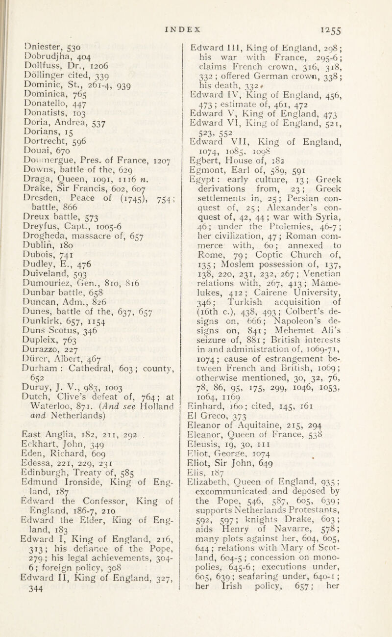 I I'*^55 Hniester, 530 I^obrudjha, 404 Dollfuss, Dr., 1206 Dellinger cited, 339 Dominic, St., 261-4, 939 Dominica, 765 Donatello, 447 Donatists, 103 Doria, Andrea, 537 Dorians, 15 Dortrecht, 596 Douai, 670 Doumergue, Pres, of France, 1207 Downs, battle of the, 629 Draga, Queen, 1091, 1116 n. Drake, Sir Francis, 602, 607 Dresden, Peace of (1745), 754; battle, 866 Dreux battle, 573 Dreyfus, Capt., 1005-6 Drogheda, massacre of, 657 Dublin, 180 Dubois, 741 Dudley, E., 476 Duiveland, 593 Dumouriez, Gen., 810, 816 Dunbar battle, 658 Duncan, Adm., 826 Dunes, battle of the, 637, 657 Dunkirk, 657, 1154 Duns Scotus, 346 Dupleix, 763 Durazzo, 227 Diirer, Albert, 467 Durham : Cathedral, 603 ; county, 652 Duruy, J. V., 983, 1003 Dutch, Clive’s defeat of, 764; at Waterloo, 871. (And see Holland mid Netherlands) East Anglia, 182, 211, 292 Eckhart, John, 349 Eden, Richard, 609 Edessa, 221, 229, 231 Edinburgh, Treaty of, 585 Edmund Ironside, King of Eng¬ land, 187 Edward the Confessor, King of England, 186-7, 210 Edward the Elder, King of Eng¬ land, 183 Edward I, King of England, 216, 313; his defiance of the Pope, 279 ; his legal achievements, 304- 6; foreign policy, 308 Edward II, King of England, 327, 344 Edward 111, King of England, 298; his war with France, 295-6; claims French crown, 316, 318, 332 ; offered German crown, 338; his death, 332 * Edward IV, King of England, 456, 473 ; estimate of, 461, 472 Edward V, King of England, 473 Edward VI, King of England, 521, 523. 552 Edward VII, King of England, 1074, 1085. 1098 Egbert, House of, 182 Egmont, Earl of, 589, 591 Egypt : early culture, 13; Greek derivations from, 23; Greek settlements in, 25; Persian con¬ quest of, 25; Alexander’s con¬ quest of, 42, 44; war with Syria, 46; under the Ptolemies, 46-7; her civilization, 47; Roman com¬ merce with, 60; annexed to Rome, 79; Coptic Church of, 135; Moslem possession of, 137, 138, 220, 231, 232, 267; Venetian relations with, 267, 413 ; Mame¬ lukes, 412 ; Cairene University, 346; Turkish acquisition of (i6th c.), 438, 493 ; Colbert’s de¬ signs on, 666; Napoleon’s de¬ signs on, 841; Mehemet All’s seizure of, 881; British interests in and administration of, 1069-71, 1074; cause of estrangement be¬ tween French and British, 1069; otherwise mentioned, 30, 32, 76, 78, 86, 95, 175, 299, 1046, 1053, 1064, 1169 Einhard, 160; cited, 145, 161 El Greco, 373 Eleanor of Aquitaine, 215, 294 Eleanor, Queen of France, 538 Eleusis, 19, 30, III Eliot, George, 1074 Eliot, Sir John, 649 Elis, 187 Elizabeth, Queen of England, 935 ; excommunicated and deposed by the Pope, 546, 587, 605, 639; supports Netherlands Protestants, 592^ 5975 knights Drake, 603; aids Henry of Navarre, 578; many plots against her, 604, 605, 644; relations with Mary of Scot¬ land, 604-5 ; concession on mono¬ polies, 645-6; executions under, 605, 639; seafaring under, 640-1 ; her Irish policy, 657; her