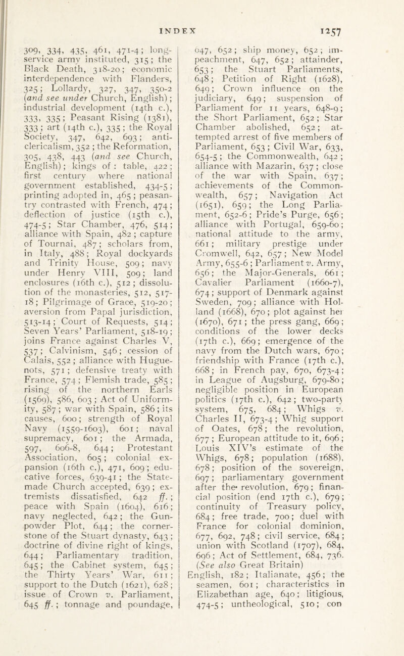 309*. 334, 435, 461, 471-4; service army instituted, 315; the Black Death, 318-20; economic interdependence with Flanders, 325; Lollardy, 327, 347, 350-2 (and see under Church, English); industrial development (14th c.), 333, 335; Peasant Rising (1381), 333.; art (14th c.), 335; the Royal Society, 347, 642, 693; anti¬ clericalism, 352 ; the Reformation, 305, 438, 443 (and see Church, English); kings of : table, 422 ; first century where national government established, 434-5; printing adopted in, 465 ; peasan¬ try contrasted with French, 474; deflection of justice (15th c.), 474-5; Star Chamber, 476, 514; alliance with Spain, 482 ; capture of Tournai, 487; scholars from, in Italy, 488; Royal dockyards and Trinity House, 509; navv under Henry VIH, 509; land enclosures (i6th c,), 512; dissolu¬ tion of the monasteries, 512, 517- 18; Pilgrimage of Grace, 519-20; aversion from Papal jurisdiction, 513-14; Court of Requests, 514; Seven Years’ Parliament, 518-19; joins France against Charles V, 537; Calvinism, 546; cession of Calais, 552 ; alliance with Hugue¬ nots, 571 ; defensive treaty with France, 574 ; Flemish trade, 585 ; rising of the northern Earls (1569), 586, 603 ; Act of Uniform¬ ity, 587 ; war with Spain, 586; its causes, 600; strength of Royal Navy (1559-1603), 601; naval supremacy, 601; the Armada, 597, 606-8, 644; Protestant Association, 605; colonial ex¬ pansion (i6th c.), 471, 609; edu¬ cative forces, 639-41; the State- made Church accepted, 639 ; ex¬ tremists dissatisfied, 642 ff. ; peace with Spain (1604), 616; navy neglected, 642; the Gun¬ powder Plot, 644; the corner¬ stone of the Stuart dynasty, 643 ; doctrine of divine right of kings, 644; Parliamentary tradition, 645; the Cabinet system, 645; the Thirty Years’ War, 611; support to the Dutch (1621), 628; issue of Crown v. Parliament, 645 ff. ; tonnage and poundage. 047, 652 ; ship money, 652 ; im¬ peachment, 647, 652; attainder, 653; the Stuart Parliaments, 648; Petition of Right (1628), 649; Crown influence on the judiciary, 649; suspension of Parliament for ii years, 648-9; the Short Parliament, 652 ; Star Chamber abolished, 652; at¬ tempted arrest of five members of Parliament, 653 ; Civil War, 633, 654-5 ; Ihe Commonwealth, 642 ; alliance with Mazarin, 637; close of the war with Spain, 637; achievements of the Common¬ wealth, 657; Navigation Act (1651), 659; the Long Parlia¬ ment, 652-6; Pride’s Purge, 656; alliance with Portugal, 659-60; national attitude to the army, 661; military prestige under Ciomwell, 642, 657; New Model Army, 655-6 ; Parliament v. Army, 656; the Major-Generals, 661 ; Cavalier Parliament (1660-7), 674; support of Denmark against Sweden, 709; alliance with Hol¬ land (1668), 670; plot against her (1670), 671; the press gang, 669; conditions of the lower decks (17th c.), 669; emergence of the navy from the Dutch wars, 670 ; friendship with France (17th c.), 668; in French pay, 670, 673-4; in League of Augsburg, 679-80; negligible position in European politics (17th c.), 642; two-part} system, 675, 684; Whigs v. Charles II, 673-4; Whig support of Oates, 678; the revolution, 677 ; European attitude to it, 696 ; Louis XIV’s estimate of the Whigs, 678; population (1688), 678; position of the sovereign, 697; parliamentary government after the* revolution, 679; finan¬ cial position (end 17th c.), 679; continuity of Treasury policy, 684; free trade, 700; duel with France for colonial dominion, 677, 692, 748; civil service, 684; union with Scotland (1707), 684, 696; Act of Settlement, 684, 736. {See also Great Britain) English, 182; Italianate, 456; the seamen, 601 ; characteristics in Elizabethan age, 640; litigious, 474-5; untheological, 510; con