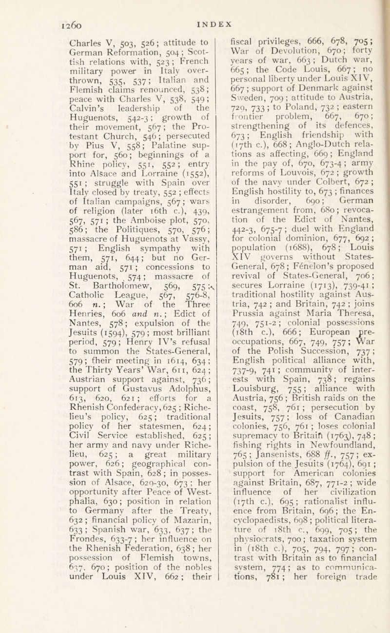 Charles V, 503, 526; attitude to German Reformation, 504; Scot¬ tish relations with, 523 ; French military power in Italy over¬ thrown, 535, 537; Italian and Flemish claims renounced, 538; peace with Charles V, 538, 549 ; Calvin’s leadership of the Huguenots, 542-3 ; growth of their movement, 567; the Pro¬ testant Church, 546; persecuted by Pius V, 558; Palatine sup¬ port for, 560; beginnings of a Rhine policy, 551, 552; entry into Alsace and Lorraine (1552), 551 ; struggle with Spain over Italy closed by treaty, 552 ; effects of Italian campaigns, 567; wars of religion (later i6th c.), 439, 571 I l^he i\mboise plot, 570, 586; the Politiques, 570, 576; massacre of Huguenots at Vassy, 571 ; English sympathy v/ith them, 571, 644; but no Ger¬ man aid, 571 ; concessions to Huguenots, ,574; massacre of St. Bartholomew, 569, 575 Catholic League, 567, 576-8, 606 n. ; War of the Three Henries, 606 and n. ; Edict of Nantes, 578; expulsion of the Jesuits (1594), 579; most brilliant period, 579; Henry IV’s refusal to summon the States-General, 579; fheir meeting in 1614, 634; the Thirty Years’ War, 611, 624; Austrian support against, 736; support of Gustavus Adolphus, 613, 620, 621; efforts for a Rhenish Confederacy, 625 ; Riche¬ lieu’s policy, 625; traditional policy of her statesmen, 624; Civil Service established, 625; her army and navy under Riche¬ lieu, 625; a great military power, 626; geographical con¬ trast with Spain, 628; in posses¬ sion of Alsace, 620-30, 673 ; her opportunity after Peace of West¬ phalia, 630; position in relation to Germany after the Treaty, 632 ; financial policy of Mazarin, 633; Spanish war, 633, 637; the Frondes, 633-7; her influence on the Rhenish Federation, 638; her possession of Flemish towns, 637. 670; position of the nobles under Louis XIV, 662 ; their fiscal privileges, 666, 678, 705; War of Devolution, 670; forty years of war, 663; Dutch war, 665; the Code Louis, 667; no personal liberty under Louis XIV, 667 ; support of Denmark against Sweden, 709; attitude to Austria, 729, 733 ; to Poland, 732 ; eastern Lontier problem, 667, 670; strengthening of its defences, 673; English friendship with (17th c.), 668; Anglo-Dutch rela¬ tions as affecting, 669 ; England in the pay of, 670, 673-4; army reforms of Louvois, 672 ; growth of the navy under Colbert, 672 ; English hostility to, 673 ; finances in disorder, 690; German estrangement from, 680; revoca¬ tion of the Edict of Nantes, 442-3, 675-7; duel with England for colonial dominion, 677, 692 ; population (t688), 678; Louis XIV governs without States- General, 678; Fdnelon’s proposed revival of States-General, 706; secures Lorraine (1713), 739-41 ; traditional hostility against Aus¬ tria, 742 ; and Britain, 742 ; joins Prussia against Maria Theresa, 749, 751-2; colonial possessions (i8th c.), 666; European pre¬ occupations, 667, 749, 757; War of the Polish Succession, 737; English political alliance with, 737-9, 741 ; community of inter¬ ests with Spain, 738; regains Louisburg, 755; alliance with Austria, 756 ; British raids on the coast, 758, 761 ; persecution by Jesuits, 757; loss of Canadian colonies, 756, 761 ; loses colonial supremacy to Britaifi (1763J, 748; fishing rights in Newfoundland, 765; Jansenists, 688 ff., 757; ex¬ pulsion of the Jesuits (1764), 691 ; support for American colonies against Britain, 687, 771-2 ; wide influence of her civilization (17th c.), 695; rationalist influ¬ ence from Britain, 696; the En¬ cyclopaedists, 698; political litera¬ ture of T8th c., 699, 705; the physiocrats, 700; taxation system in (i8th c.), 705, 794, 797; con¬ trast with Britain as to financial system, 774; as to communica¬ tions, 781 ; her foreign trade