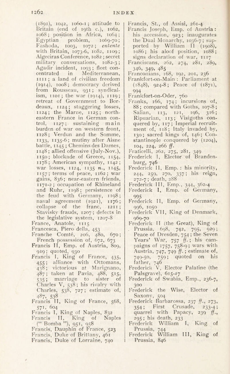 (1891), 1042, 1060-1 ; attitude to Britain (end of 19th c.), 1062, 1068; position in Africa, 1064; Egyptian problem, 1069-70; Fashoda, 1003, 1072 ; entente with Britain, 1073-6, 1082, 1109; Algeciras Conference, 1082 ; secret military conversations, 1082-3; Agadir incident, 1093 ; fleet con¬ centrated in Mediterranean, iiii; a land of civilian freedom (1914), 1008; democracy derived from Rousseau, 931 ; syndical¬ ism, iioi; the war (1914), 1119; retreat of Government to Bor¬ deaux, 1124; staggering losses, 1124; the Marne, 1125; north¬ eastern France in German con¬ trol, 1127; sustaining main burden of war on western front, 1128; Verdun and the Somme, 1133, 1135-6; mutiny after Aisne battle, 1145 ; Chemins des Dames, 1148; allied offensive (July-Nov.), 1150; blockade of Greece, 1154, 1178; American sympathy, 1142; war losses, 1124, 1135 n., 1145, 1157; terms of peace, 1162; war gains, 836; near-eastern friends, 1171-2; occupation of Rhineland and Ruhr, 1198; persistence of the feud with Germany, 1198; naval agreement (1921), 1176; collapse of the franc, 1211 ; Stavisky frauds, 1207; defects in the legislative system, 1207-8 France, Anatole, 1115 Francesca, Piero della, 453 Franche Comt6, 206, 480, 670; French possession of, 672, 673 Francis II, Emp. of Austria, 809, 919; quoted, 930 Francis I, King of France, 435, 455; alliance with Ottomans, 438; victorious at Marignano, 487; taken at Pavia, 488, 515, 535; marriage to sister of Charles V, 538 ; his rivalry with Charles, 538, 727; estimate of, 487,. 538 Francis II, King of France, 568, 57B 604 Francis I, King of Naples, 832 Francis II, King of Naples (“ Bomba ”), 951, 958 Francis, Dauphin of France, 523 Francis, Duke of Brittany, 461 Francis, Duke of Lorraine, 740 Francis, St., of Assisi, 261-4 Francis Joseph, Fmp. of Austria: his accession, 923; inaugurates the Dual Monarchy, 1036-7; sup¬ ported by William II (1908), 1086; his aloof position, 1088; signs declaration of war, 1117 Franciscans, 262, 274, 281, 289, 346, 349» 485 Franconians, 168, 192, 201, 236 Frankfort-on-Main ; Parliament at (1848), 924-8; Peace of (1871), 994 Frankfort-on-Oder, 760 Franks, 166, 174; incursions of, 88 ; compared with Goths, 107-8 ; Salian, 113, 121, 196, 316; Ripuarian, 113; Visigoths con¬ quered by, 117; Imperial recruit¬ ment of, 118; Italy invaded by, 130; sacred kings of, 146; Con¬ stantinople conquered by (1204), 104, 224, 266 ff. Fraticelli, 262, 275, 281, 349 Frederick 1, Elector of Branden¬ burg, 746 Frederick II, Emp. : his minority, 244, 259, 270, 337; his reign, 272-7 ; death, 288 Frederick III, Emp., 344, 362-4 Frederick I, Emp. of Germany, 995 Frederick II, Emp. of Germany, 996, 1050 Frederick VII, King of Denmark, 969-70 Frederick II (the Great), King of . Prussia, 698, 742, 795, 929; Peace of Dresden, 754 ; the Seven Years’ War, 757 ff. ; his cam¬ paigns of 1757, 758-9; wars with Austria, 747, 749 ff.; estimate of, 749-50, 759; quoted on his father, 746 Frederick V, Elector Palatine (the Palsgrave), 615-17 Frederick of Swabia, Emp., 236-7, 300 Frederick the Wise, Elector of Saxony, 504 Frederick Barbarossa, 237 ff., 273, 354; First Crusade, 233-4; quarrel with Papacy, 239 ff., 295 ; his death, 233 Frederick William I, King of Prussia, 744 Frederick William III, King of Prussia, 846