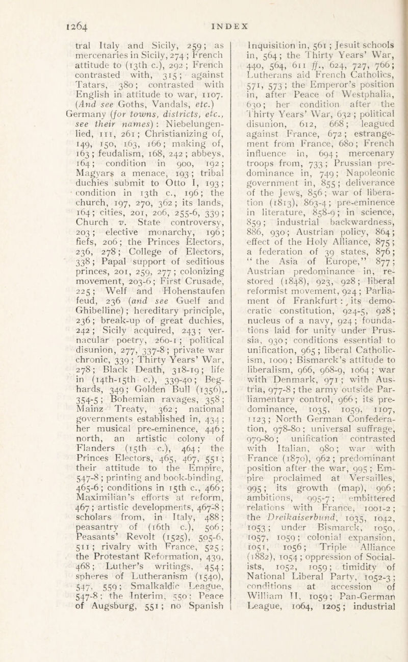 tral Italy and Sicily, 259; as mercenaries in Sicily, 274 ; French attitude to (13th c.), 292 ; French contrasted with, 315; against Tatars, 380; contrasted with English in attitude to war, 1107. [And see Goths, Vandals, etc.) Germany {for towns, districts, etc., see their names) : Niebelungen- lied. III, 261; Christianizing of, 149, 150, 163, 166; making of, 163; feudalism, 168, 242; abbeys, 164; condition in 900, 192; Magyars a menace, 193 ; tribal duchies submit to Otto I, 193; ■condition in 13th c., 196; the church, 197, 270, 362 ; its lands, 164; cities, 201, 206, 255-6, 339; Church V. State controversy, 203; elective monarchy, 196; fiefs, 206; the Princes Electors, 236, 278; College of Electors, 338; Papal support of seditious princes, 201, 259, 277; colonizing movement, 203-6; First Crusade, 225; Welf and Hohenstaufen feud, 236 {and see Guelf and Ghibelline); hereditary principle, 236; break-up of great duchies, 242; Sicily acquired, 243; ver¬ nacular poetry, 260-1 ; political disunion, 277, 337-8; private war chronic, 339; Thirty Years’ War, 278; Black Death, 318-19; life in (i4th-i5th c.), 339-40; Beg- hards, 349; Golden Bull (1356),, 354-5 ; Bohemian ravages, 358 ; Mainz Treaty, 362; national governments established in, 434 ; her musical pre-eminence, 446; north, an artistic colony of Flanders (15th c.), 464; the Princes Electors, 465, 467, 551 ; their attitude to the Empire, 547-8 ; printing and book-binding, 465-6; conditions in r5th c., 466; Maximilian’s efforts at reform, 467; artistic developments, 467-8; scholars from, in Italy, 488; peasantry of (i6th c.), 506; Peasants’ Revolt (1525), 505-6, 511 ; rivalry with France, 525; the Protestant Reformation, 439, 468; Luther’s writings, 454; spheres of Lutheranism (1540), 547, 550; Smalkaldic League, 547-8; the Interim, 550; Peace of Augsburg, 551 ; no Spanish Inquisition in, 561 ; Jesuit schools in, 564 ; the ddiirty Years’ War, 440, 564, 611 ff., 624, 727, 766; Lutherans aid French Catholics, 571, 573; the Emperor’s position in, after Peace of Westphalia, 630; her condition after the d hirty Years’ War, 632 ; political disunion, 612, 668; leagued against France, 672; estrange¬ ment from France, 680; French influence in, 694; mercenary troops from, 733 ; Prussian pre¬ dominance in, 749; Napoleonic government in, 855; deliverance of the jews, 856; war of libera¬ tion (1813), 863-4; pre-eminence in literature, 858-9; in science, 859; industrial backwardness, 886, 930; Austrian policy, 864; effect of the Holy Alliance, 875 ; a federation of 39 states, 876; “the Asia of Europe,” 877; Austrian predominance in, re¬ stored (1848), 923, 928; liberal reformist movement, 924; Parlia¬ ment of Frankfurt : ^ its demo¬ cratic constitution, 924-5, 928; nucleus of a navy, 924 ; founda¬ tions laid for unity under Prus¬ sia, 930; conditions essential to unification, 965 ; liberal Catholic¬ ism, 1009; Bismarck’s attitude to liberalism, 966, 968-9, 1064 ; war with Denmark, 971 ; with Aus¬ tria, 977-8; the army outside Par- liamentar}^ control, 966; its pre¬ dominance, 1035, 1059, 1107, ] 123 ; North German Confedera¬ tion, 978-80 ; universal suffrage, 979-80; unification contrasted with Italian, 980; war with France (1870), 962; predominant position after the war, 995 ; Em¬ pire proclaimed at Versailles, 995; its growth (map), 996; ambitions, 995-7 5 embittered relations with France, 1001-2; the Dreikaiserbtind, 1042, 1053; under Bismarck, T050, 1057, 10591 colonial expansion, 1051, 1056; Triple Alliance (1882), T054; oppression of Social¬ ists, 1052, 1059; timidity of National Liberal Partv, 1052-3; ronditions at accession of William Tl, 1059; Pan-German League, 1064, 1205; industrial