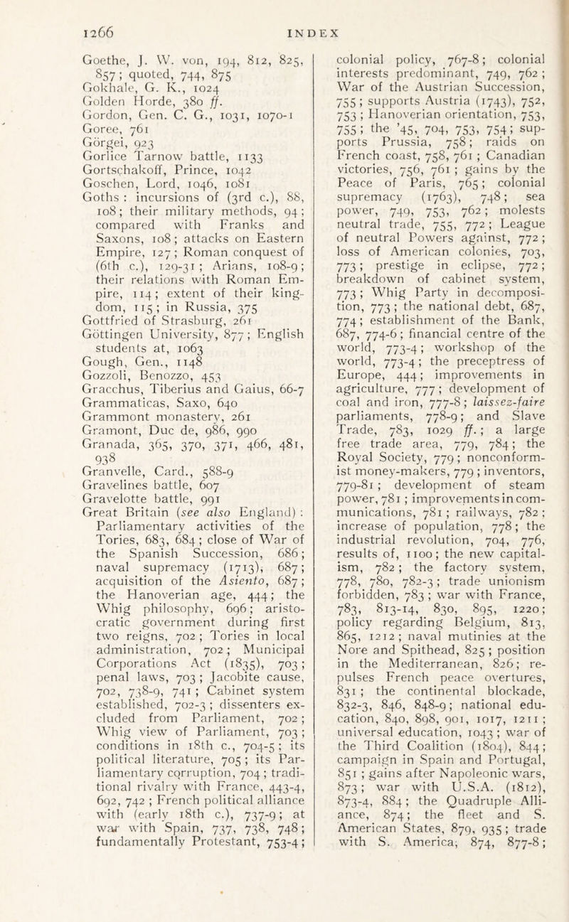 f Goethe, J. W. von, 194, 812, 825, 857 ; quoted, 744, 875 Gokhale, G. K., 1024 (iolden Horde, 380 ff. Gordon, Gen. C. G., 1031, 1070-1 Goree, 761 Gdrf^ei, 923 Gorlice Tarnovv battle, 1133 Gortschakoff, Prince, 1042 Goschen, Lord, 1046, 1081 Goths : incursions of (3rd c.), 88, 108; their military methods, 94; compared with Franks and Saxons, 108 ; attacks on Eastern Empire, 127; Roman conquest of (6lh c.), 129-31; Arians, 108-9; their relations with Roman Em¬ pire, 114; extent of their king¬ dom, 115; in Russia, 375 Gottfried of Strasburg, 261 Gottingen University, 877 ; English students at, 1063 Gough, Gen., 1148 Gozzoli, Benozzo, 453 Gracchus, Tiberius and Gains, 66-7 Grammaticas, Saxo, 640 Grammont monastery, 261 Gramont, Due de, 986, 990 Granada, 365, 370, 371, 466, 481, 938 Granvelle, Card., 588-9 Gravelines battle, 607 Gravelotte battle, 991 Great Britain {see also England) : Parliamentary activities of the Tories, 683, 684; close of War of the Spanish Succession, 686; naval supremacy (1713), 687; acquisition of the Asiento, 687; the Hanoverian age, 444; the Whig philosophy, 696; aristo¬ cratic government during first two reigns, 702 ; Tories in local administration, 702; Municipal Corporations Act (1835), 703; penal laws, 703 ; Jacobite cause, 702, 738-9, 741 ; Cabinet system established, 702-3 ; dissenters ex¬ cluded from Parliament, 702; Whig view of Parliament, 703 ; conditions in i8th c., 704-5; its political literature, 705 ; its Par¬ liamentary corruption, 704 ; tradi¬ tional rivalry with France, 443-4, 692, 742 ; French political alliance with (early i8th c.), 737-9; at waj' with Spain, 737, 738, 748; fundamentally Protestant, 753-4; colonial policy, 767-8; colonial interests predominant, 749, 762 ; War of the Austrian Succession, 755; supports Austria (1743), 752, 753 ; Hanoverian orientation, 753, 755; the ’45,_ 704, 753, 754; sup¬ ports Prussia, 758; raids on French coast, 758, 761 ; Canadian victories, 756, 761 ; gains by the Peace of Paris, 765; colonial supremacy (1763), 748; sea power, 749, 753, 762 ; molests neutral trade, 755, 772 ; League of neutral Powers against, 772 ; loss of American colonies, 703, 773; prestige in eclipse, 772; breakdown of cabinet system, 773 I Whig Party in decomposi¬ tion, 773 ; the national debt, 687, 774 ; establishment of the Bank, 687, 774-6; financial centre of the world, 773-4; workshop of the world, 773-4; the preceptress of Europe, 444; improvements in agriculture, 777 ; development of coal and iron, 777-8; laissez-faire parliaments, 778-9; and Slave Trade, 783, 1029 ff. ; a large free trade area, 779, 784; the Royal Society, 779; nonconform¬ ist money-makers, 779 ; inventors, 779-81 ; development of steam pow'er, 781 ; improvenients in com¬ munications, 781 ; railways, 782 ; increase of population, 778; the industrial revolution, 704, 776, results of, 1100; the new capital¬ ism, 782 ; the factory system, 778, 780, 782-3; trade unionism forbidden, 783 ; w'ar with France, 783, 813-14, 830, 895, 1220; policy regarding Belgium, 813, 865, 1212; naval mutinies at the Nore and Spithead, 825; position in the Mediterranean, 826; re¬ pulses French peace overtures, 831 ; the continental blockade, 832-3, 846, 848-9; national edu¬ cation, 840, 898, 901, 1017, 1211 ; universal education, 1043 ; war of the Third Coalition (1804), 844; campaign in Spain and Portugal, 851 ; gains after Napoleonic wars, 873; war with U.S.A. (1812), 873-4, 884; the Quadruple Alli¬ ance, 874; the fleet and S. American .States, 879, 935 ; trade with S. America; 874, 877-8;