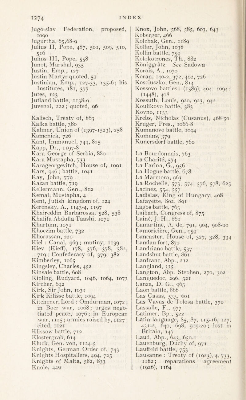 Jugo-slav Federation, proposed, 1090 fugurtha, 65,68-9 Julius II, Pope, 487, 501, 509, 510, 516 Julius III, Pope, 558 Junot, Marshal, 935 Justin, Emp., 127 Justin xMartyr quoted, 51 Justinian, Emp., 127-33, i35-6; his Institutes, 181, 377 Jutes, 123 Jutland battle, 1138-q Juvenal, 222 ; quoted, 96 Kalisch, Treaty of, 863 Kalka battle, 380 Kalmar, Union of (1397-1523), 258 Kamenick, 726 Kant, Immanuel, 744, 825 Kapp, Dr,, 1197-8 Kara George of Serbia, 8S0 Kara Mustapha, 733 Karageorgevitch, House of, 1091 Kars, 946; battle, 1041 Kay, John, 779 Kazan battle, 719 Kellermann, Gen., 812 Kemal, Mustapha, 4 Kent, Jutish kingdom of, 124 Kerensky, A., 1143-4, 1197 Khaireddin Barbarossa, 528, 538 Khalifa Abdulla Taashi, 1071 Khartum, 1071 Khoczim battle, 732 Khorassan, 220 Kiel : Canal, 969; mutiny, 1139 Kiev (Kieff), 178, 376, 378, 382, 719; Confederacy of, 379, 382 Kimberley, 1065 Kingsley, Charles, 452 Kinsale battle, 608 Kipling, Rudyard, 1046, 1064, 1073 Kircher, 692 Kirk, Sir John, 1031 Kirk Kilisse battle, 1094 Kitchener, Lord : Omdurman, 1072 ; in Boer war, 1068; urges nego¬ tiated peace, 1076; in European war, 1125; armies raised by, 1127 ; cited, 1121 Klissow battle, 712 Klostergrab, 614 Kluck, Gen. von, 1124-5 Knights, German Order of, 743 Knights Hospitallers, 494, 725 Knights of Malta, 582, 833 Knole, 449 Knox, John, 568, 585, 603, 643 Koberger, 466 Kolchak, Gen., 1189 Kollar, John, 1038 Kollin battle, 75q Kolokotrones, Th., 882 Koniggratz. See Sadowa Korais, A., 1070 Koran, 140-2, 372, 402, 726 Kosciuszko, Gen., 814 Kossovo battles: (1389), 404, 1094: (1448), 408 Kossuth, Louis, 920, 923, 942 Koulikovo battle, 383 Kovno, 1133 Krebs, Nicholas (Cusanus), 468-50 Kruger, Pres., 1066-8 Kumanovo battle, 1094 Kumans, 379 Kunersdorf battle, 760 La Bourdonnais, 763 La Charit6, 574 La Farina, G., 956 La Hogue battle, 678 La Marmora, 963 La Rochelle, 573, 574, 576, 578, 625 Lacinez, 554, 557 Ladislas, King of Hungary, 408 Lafayette, 802, 891 Lagos battle, 763 Laibach, Congress of, 875 Lain4, J. H., 861 Lamartine, A. de, 791, 904, 908-10 Lamorici^re, Gen., 959 Lancaster, House of, 327, 328, 334 Landau fort, 872 Landriano battle, 537 Landshut battle, 861 Lanfranc, Abp., 212 Langland, 335 Langton, Abp. Stephen, 270, 302 Languedoc, 296, 321 Lanza, D. G., 963 Laon battle, 866 Las Casas, 535, 601 Las Vavas de Tolosa battle, 370 Lassalle, F., 977 Latimer, Bp., 522 Latin language, 85, 87, 115-16, 127, 431-2, 640, 698, 919-20; lost in Britain, 147 Laud, Abp., 643, 650-1 Lauenburg, Duchy of, 971 Lauffeld battle, 753 Lausanne: Treaty of (1923), 4, 733, j 1182; reparations agreement I (1926), 1164