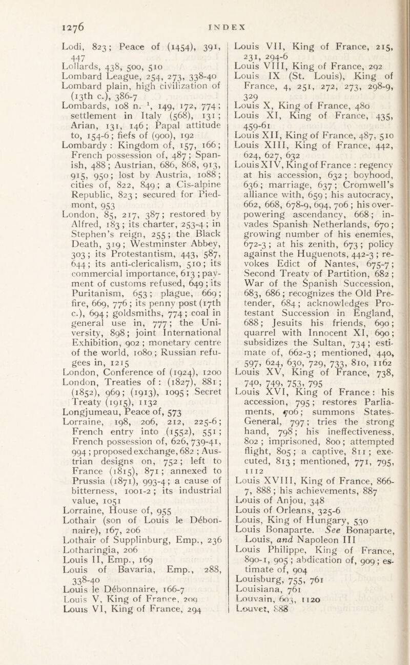 Lodi, 823; Peace of (1454), 39L i 44 / Lollards, 438, 500, 510 Lombard League, 254, 273, 338-40 Lombard plain, high civilization of (13th c.), 386-7 Lombards, 108 n. \ 149, 172, 774; settlement in Italy (568), 131 ; Arian, 131, 146; Papal attitude to, 154-6; fiefs of (900), 192 Lombardy: Kingdom of, 157, 166; French possession of, 487; Span¬ ish, 488; Austrian, 686, 868, 913, 915, 950; lost by Austria, 1088; cities of, 822, 849; a Cis-alpine Republic, 823 ; secured for Pied¬ mont, 953 London, 85, 217, 387; restored by Alfred, 183 ; its charter, 253-4 5 Stephen’s reign, 255; the Black Death, 319; Westminster Abbey, 303 ; its Protestantism, 443, 587, 644; its anti-clericalism, 510; its commercial importance, 613 ; pay¬ ment of customs refused, 649 ; its Puritanism, 653; plague, 669; fire, 669, 776 ; its penny post (17th c.), 694; goldsmiths, 774; coal in general use in, 777; the Uni¬ versity, 898; joint International Exhibition, 902 ; monetary centre of the world, 1080 ; Russian refu¬ gees in, 1215 London, Conference of (1924), 1200 London, Treaties of : (1827), 881 ; (1852), 969; (1913), 1095; Secret Treaty (1915), 1132 Longjumeau, Peace of, 573 Lorraine, 198, 206, 212, 225-6; French entry into (1552), 551 ; French possession of, 626,739-41, 994 ; proposed exchange, 682 ; Aus¬ trian designs on, 752; left to France (1815), 871 ; annexed to Prussia (1871), 993-4; a cause of bitterness, 1001-2; its industrial value, 1051 Lorraine, House of, 955 Lothair (son of Louis le D6bon- naire), 167, 206 Lothair of Supplinburg, Emp., 236 Lotharingia, 206 Louis II, Emp., 169 Louis of Bavaria, Emp., 288, 33S-40 Louis le D^bonnaire, 166-7 Louis V, King of France. 2oq Louis VI, King of France, 294 Louis VII, King of France, 215, | 231, 294-6 I Louis VIII, King of France, 2q2 I Louis IX (St. Louis), King of l France, 4, 251, 272, 273, 298-9, | 329 I Louis X, King of France, 480 I Louis XI, King of France, 435, I 459-61 j Louis XII, King of France, 487, 510 ’ Louis XIII, King of France, 442, 624, 627, 632 ; Louis XIV, King of France : regency at his accession, 632 ; boyhood, 636; marriage, 637; Cromwell’s alliance with, 659; his autocracy, 662, 668, 678-9, 694, 706 ; his over¬ powering ascendancy, 668; in- ] vades Spanish Netherlands, 670; growing number of his enemies, 672-3 ; at his zenith, 673 ; policy against the Huguenots, 442-3 ; re- ; vokes Edict of Nantes, 675-7; Second Treaty of Partition, 682 ; War of the Spanish Succession, 683, 686; recognizes the Old Pre¬ tender, 684 ; acknowledges Pro¬ testant Succession in England, 688; Jesuits his friends, 690; quarrel with Innocent XI, 690; ! subsidizes the Sultan, 734; estk | mate of, 662-3 > mentioned, 440, ' 597, 624, 630, 729, 733, 810, 1162 Louis XV, King of France, 738, 740, 749, 753,. 795 Louis XVI, King of France: his > accession, 795; restores Parlia- ! ments, ^06; summons States- General, 797; tries the strong hand, 798; his ineffectiveness, 802 ; imprisoned, 800; attempted flight, 805; a captive, 811; exe- i cuted, 813 ; mentioned, 771, 795, | 1112 ] Louis XVI11, King of France, 866- | 7, 888 ; his achievements, 887 \ Louis of Anjou, 348 I Louis of Orleans, 325-6 i Louis, King of Hungary, 530 5 Louis Bonaparte. See Bonaparte, i Louis, and Napoleon HI Louis Philippe, King of France, j 890-1, 905 ; abdication of, 909; es- ’ timate of, 904 ^ Louisburg, 755, 761 Louisiana, 761 Louvain, 603, 1120 Louvet, <S88