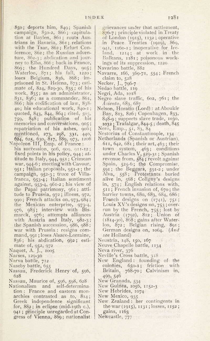 850; deports him, 849; Spanish campaign, 850-2, 866; capitula¬ tion at Baylen, 861 ; routs Aus¬ trians in Bavaria, 861; relations with the Tsar, 862 ; Erfurt Con¬ ference, 862; the Russian adven¬ ture, 862-3 ) iibdication and jour¬ ney to Elba, 866 ; back in France, 869; the Hundred Days, 905; Waterloo, 871; his fall, 1220; loses Belgium, 836, 868; im¬ prisoned in St. Helena, 873 ; esti¬ mate of, 824, 829-30, 835 ; of his work, 835; as an administrator, 831, 836; as a commander, 861, 866; his codification of law, 838- 40; his educational work, 840-1; quoted, 843, 844, 864; cited, 503, 759, 848; publication of his memories and conversations, 905 ; repatriation of his ashes, 906; mentioned, 273, 298, 331, 440, 624, 625, 630, 817, 889, 973, 1206 Napoleon III, Emp. of France: his succession, 906, 909, 911-12; fixed points in his policy, 944; at¬ titude to Italy, 944, 951 ; Crimean war, 944-6 ; meeting with Cavour, 951 ; Italian proposals, 951-2 ; the campaign, 952-3 ; truce of Villa- franca, 953-4; Italian sentiment against, 953-4, 961-2 ; his view of the Papal patrimony, 961; atti¬ tude to Prussia, 972 ; illness, 972, 990 ; French attacks on, 973, 984 ; the Mexican enterprise, 973-4, 97b, 983; interview with Bis¬ marck, 976; attempts alliances with Austria and Italy, 982-3; the Spanish succession, 986, 988; war with Prussia : resigns com¬ mand, 991 ; loses Alsace-Lorraine, 836; his abdication, 992; esti¬ mate of, 952, 972 Nacjuet, A. J., 1005 Narses, 129-30 Narva battle, 712 Naseby battle, 655 Nassau, Frederick Henry of, 596, 628 Nassau, Maurice of, 596, 598, 628 Nationalism and self-determina¬ tion : France and eastern mon¬ archies contrasted as to, 814; Greek independence significant for, 882; in eclipse (mid-ipth c.), 941; principle unregarded at Con¬ gress of Vienna, 869; nationalist grievances under that settlement, 876-7; principle violated in Treaty of London (1915), 1132 ; operative in Peace Treaties (1919), 869, 941, 1160-1; inoperative for Ire¬ land, 1214; at work in the Balkans, 1181; poisonous work¬ ings of its suppression, 1220 Navarino battle, 882 Navarre, 166, 369-71, 554; French claim to, 528 Necker, J., 796-7 Nedao battle, 119 Negri, Ada, 1018 Negro slave traffic, 602, 761; the Asiento, 683, 687 Nelson, Horatio (Lord) : atAboukir Bay, 813, 826; Copenhagen, 833, 848-9 ; supports slave trade, 1030, 1032 ‘Trafalgar, 844-5 I death, 845 Nero, Emp., 51, 83, 84 Nestorius of Constantinople, 134 Netherlands (Spanish or Austrian), 611, 642, 681 ; their art, 463 ; their town system, 463; conditions under Charles V, 529-31 ; Spanish revenue from, 584 ; revolt against Spain, 525-6; the Compromise, 591; the Beggars, 591-2 ; under Alva, 558; Protestants buried alive in, 568; Coligiiy’s designs in, 574; English relations with, 511; French invasion of, 670; the barrier towns, 680, 683, 684, 686; French designs on (1741), 751 ; Louis XV’s designs on, 753 ; over¬ run by the French, 755 ; lost by Austria (1792), 812; Union of (1814-30), 868; gains after Water¬ loo, 872; Belgian rising, 891 ; German designs on, 1064. {And see Holland) Neustria, 148, 150, 167 : , Neuve^Chapelle battle, 1134 Neva river, 376 Neville’s Cross battle, 318 New England: founding of the colonies, 650-1; friction with Britain, 768-70; Calvinism in, 499» 546 New Granada, 534 New Guirifea, 1056, 1152-3 New Hebrides, 1074 New Mexico, 935 New Zealand : her contingents in the war (1915), 1131 ; losses, 1152 ; gains, 1163 Newcastle, 777