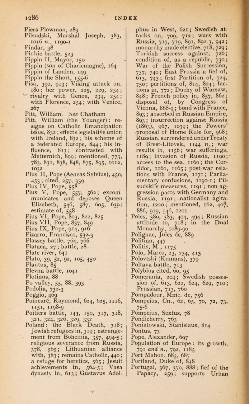 Piers Plowman, 289 Pilsudski, Marshal Joseph, 383, 1016 n., 1190-1 Pindar, 38 Pinkie battle, 523 Pippin II, Mayor, 150 Pippin (son of Charlemagne), 164 Pippin of Landen, 149 Pippin the Short, 155-6 Pisa, 390, 913 ; Viking attack on, 180; her power, 225, 229, 234; rivalry with Genoa, 234, 254; with Florence, 254; with Venice, 267 Pitt, William. See Chatham Pitt, William (the Younger) : re¬ signs on Catholic Emancipation issue, 832 ; effects legislative union with Ireland, 832 ; his scheme of a federated Europe, 844; his in¬ fluence, 813; contrasted with Metternich, 899; mentioned, 773, 783, 831, 838, 848, 875, 895, 1012, 1032 Pius II, Pope (Aeneas Sylvius), 450, 453 ; cited, 257, 339 Pius IV, Pope, 558 Pius V, Pope, 557, 562; excom¬ municates and deposes Queen Elizabeth, 546, 587, 605, 639; estimate of, 558 Pius VI, Pope, 803, 822, 825 Pius VII, Pope, 837, 849 Pius IX, Pope, 914, 916 Pizarro, Francisco, 532-3 Plassey battle, 764, 766 Plataea, 27; battle, 28 Plate river, 641 Plato, 39, 52, 92, 105, 450 Plautus, 85 Plevna battle, 1041 Plotinus, 88 Po valley, 55, 88, 393 Podolia, 732-3 Poggio, 469 Poincar^, Raymond, 624, 625, 1116, 1151, 1198-9 Poitiers battle, 143, 150, 317, 318, 321, 324. 326, 329^ 332 Poland: the Black Death, 318; Jewish refugees in, 319 ; estrange¬ ment from Bohemia, 357, 494-5; religious severance from Russia, 378> 565; Lithuanian alliance with, 383 ; remains Catholic, 440 ; a refuge for heretics, 565; Jesuit achievements in, 564-5; Vasa dynasty in, 613; Gustavus Adol¬ phus in West, 621; Swedish at¬ tacks on, 709, 712; wars with Russia, 717, 719, 891, 892-3, 942; monarchy made elective, 718, 729 ; Turkish success against, 726; condition of, as a republic, 730; War of the Polish Succession, 737, 740; East Prussia a fief of, 613, 743 ; first Partition of, 724, 750; partitions of, 814, 824; fac¬ tions in, 772 ; Duchy oif Warsaw, 848; French policy in, 857, 862; disposal of, by Congress of Vienna, 868-9 ; bond with France, 893 ; absorbed in Russian Empire, 893 ; insurrection against Russia (1863), 967, 1039; the Powers’ proposal of Home Rule for, 968; Russian, surrendered underTreaty of Brest-Litovsk, 1144 n.; war results in, 1156; war sufferings, 1189; invasion of Russia, 1190;' access to the sea, 1160; the Cor¬ ridor, 1160, 1165; post-war rela¬ tions with France, 1171 ; Parlia¬ mentary confusions, 1190-1; Pil- sudski’s measures, 1191 ; non-ag¬ gression pacts with Germany and Russia, 1191; nationalist agita¬ tion, 1220; mentioned, 162, 40^, 886, 919, 946, 1201 Poles, 380, 383, 404, 494; Russian attitude to, 718; in the Dual Monarchy, 1089-90 Polignac, Jules de, 889 Politian, 447 Politis, M., 1175 Polo, Marco, 23, 234, 413 Polovtski (Kumans), 379 Poltava battle, 713 Polybius cited, 60, 95 Pomejania, 204; Swedish posses¬ sion of, 613, 622, 624, 629, 710; Prussian, 713, 760 Pompadour, Mrrie. de, 756 Pompeius, Cn., 62, 65, 70, 72, 73, 75-6 _ Pompeius, Sextus, 78 Pondicherry, 763 Poniatowski, Stanislaus, 814 Pontus, 73 Pope, Alexander, 697 Population of Europe : its growth, 791 and n., 792, 1185 Port Mahon, 685, 687 Portland, Duke of, 848 Portugal, 367, 370, 888; fief of the Papacy, 259; supports Urban