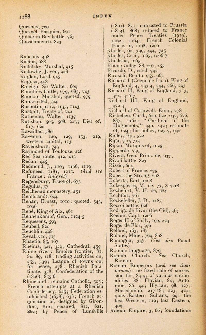 Quesnay, 700 Quesn^, Pasquier, 691 Quiberon Bay battle, 763 Quosdanovich, 823 Rabelais, 498 Racine, 688 Radetzky, Marshal, 915 Radowitz, J. von, 928 Raglan, Lord, 945 Ragusa, 408 Raleigh, Sir Walter, 609 Ramillies battle, 679, 685, 743 Randon, Marshal, quoted, 979 Ranke cited, 504 Rasputin,. 1112, 1135, 1143 Rastadt, Treaty of, 742 Rathenau, Walter, 1137 Ratisbon, 505, 508, 623; Diet of, 617, 620 Ravaillac, 580 Ravenna, 120, 129, 153, 219, western capital, 113 Ravensburg, 743 Raymond of Toulouse, 226 Red Sea route, 412, 413 Redan, 945 Redmond, J., 1103, 1106, 1119 Refugees, 1181, 1215. {And see France : dmigrSs) Regensburg, Truce of, 673 Regulus, 57 Reichenau monastery, 251 Rembrandt, 694 Renan, Ernest, 1010; quoted, 543, 1006 * * Ren6, King of Aix, 461 Rennenkampf, Gen., 1124-5 Requesens, 593 Reubell, 820 Reuchlin, 498 Reval, 710, 713 Rhaetia, 85, 167 Rheims, 321, 329; Cathedral, 459 Rhine river : Empire frontier, 81, 84, 89, 118; trading activities on, 255, 339; League of towns on, for peace, 278; Rhenish Pala¬ tinate, 338; Confederation of the (1806), 855-6 Rhineland : remains Catholic, 505; French attempts at a Rhenish Confederacy, 625; Federation es¬ tablished (1658), 638; French ac¬ quisition of, designed by Giron- dins, 810; secured, 812, 821, 862; by Peace of Lun^ville (1801), 831; entrusted to Prussia (1814), 868; refused to France under Peace Treaties (1919), 1162, 1164; French Colonial troops in, 1198, 1200 Rhodes, 60, 399, 494, 725 Rhodes, Cecil, 1065, 1066-7 Rhodesia, 1065 Rhone valley, 88, 207, 255 Ricardo, D., cited, 792 Ricasoli, Benito, 955, 963 Richard I (Coeur de Lion), King of England, 4, 233-4, 244, 266, 293 Richard II, King of England, 313, 324, 326-7 Richard III, King of England, 472-3 Richard of Cornwall, Emp., 278 Richelieu, Card., 620, 622, 632, 676, 887, 1162; “Cardinal of the Huguenots,” 440, 442; estimate of, 624; his policy, 625-7, 642 Ridley, Bp., 522 Riga, 710, 713 Ripon, Marquis of, 1025 Ripperda, 739 Rivera, Gen. Primo de, 937. Rivoli battle, 823 Rizzio, 604 Robert of France, 275 Robert the Strong, 208 Roberts, Earl, 1068 Robespierre, M. de, 73, 817-18 Rochefort, V. H. de, 984 Rochfort, 761 Rockefeller, J. D., 1185 Rocroi battle, 626 Rodrigo de Bivar (the Cid), 367 Roehm, Capt. 1206 Roger II of Sicily, 190, 223 Roger de Flor, 399 Roland, 163, 187 Roland, Mme., 799, 808 Romagna, 337. (See also Papal States) Romaic language, 879 Roman Church. See Church, Roman Roman Emperors {and see their names) : no fixed rule of succes¬ sion for, 83-4; of various nation¬ alities, 88; Flavian, 84; Anto- nine, 86, 94; Illyrian, 98, 127; Macedonian, 217-18; 223, 420; quasi-Eastern Sultans, 99; the last Western, 119; last Eastern, 409 Roman Empire, 3, 66; foundations