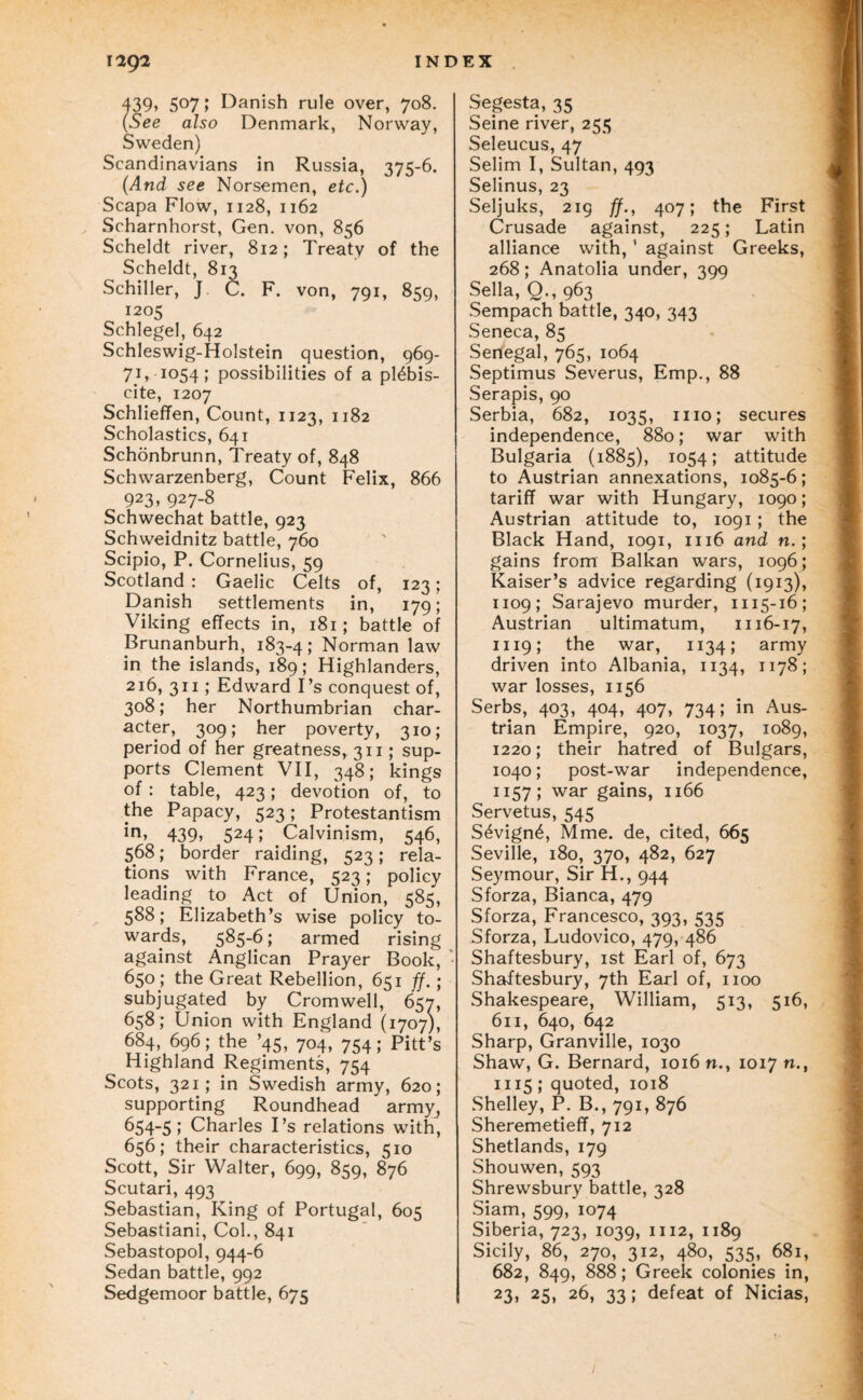 i2g2 INDEX . 439» 507 f Danish rule over, 708. (See also Denmark, Norway, Sweden) Scandinavians in Russia, 375-6. (And see Norsemen, etc.) Scapa Flow, 1128, 1162 Scharnhorst, Gen. von, 856 Scheldt river, 812; Treaty of the Scheldt, 813 Schiller, J C. F. von, 791, 859, 1205 Schlegel, 642 Schleswig-Holstein question, 969- 71, 1054; possibilities of a plebis¬ cite, 1207 Schlieffen, Count, 1123, 1182 Scholastics, 641 Schonbrunn, Treaty of, 848 Schwarzenberg, Count Felix, 866 923, 927-8 Schwechat battle, 923 Schweidnitz battle, 760 Scipio, P. Cornelius, 59 Scotland : Gaelic Celts of, 123; Danish settlements in, 179; Viking effects in, 181; battle of Brunanburh, 183-4; Norman law in the islands, 189; Highlanders, 216, 311; Edward I’s conquest of, 308; her Northumbrian char¬ acter, 309; her poverty, 310; period of her greatness, 311; sup¬ ports Clement VH, 348; kings of: table, 423; devotion of, to the Papacy, 523; Protestantism 439» 524; Calvinism, 546, 568; border raiding, 523; rela¬ tions with France, 523; policy leading to Act of Union, 585, 588; Elizabeth’s wise policy to¬ wards, 5^56; armed rising against Anglican Prayer Book, ' 650; the Great Rebellion, 651 ff. ; subjugated by Cromwell, 657, 658; Union with England (1707), 684, 696; the ’45, 704, 754; Pitt’s Highland Regiments, 754 Scots, 321; in Swedish army, 620; supporting Roundhead army^ 654-5; Charles I’s relations with, 656; their characteristics, 510 Scott, Sir Walter, 699, 859, 876 Scutari, 493 Sebastian, King of Portugal, 605 Sebastian!, Col., 841 Sebastopol, 944-6 Sedan battle, 992 Sedgemoor battle, 675 Segesta, 35 Seine river, 255 Seleucus, 47 Selim I, Sultan, 493 Selinus, 23 Seljuks, 219 ff., 407; the First Crusade against, 225; Latin alliance with, ’ against Greeks, 268; Anatolia under, 399 Sella, Q., 963 Sempach battle, 340, 343 Seneca, 85 Senegal, 765, 1064 Septimus Severus, Emp., 88 Serapis, 90 Serbia, 682, 1035, mo; secures independence, 880; war with Bulgaria (1885), 1054; attitude to Austrian annexations, 1085-6; tariff war with Hungary, 1090; Austrian attitude to, 1091; the Black Hand, 1091, 1116 and n.; gains from Balkan wars, 1096; Kaiser’s advice regarding (1913), 1109; Sarajevo murder, 1115-16; Austrian ultimatum, 1116-17, 1119; the war, 1134; army driven into Albania, 1134, 1178; war losses, 1156 Serbs, 403, 404, 407, 734; in Aus¬ trian Empire, 920, 1037, 1089, 1220; their hatred of Bulgars, 1040; post-war independence, 1157; war gains, 1166 Servetus, 545 S6vign4, Mme. de, cited, 665 Seville, 180, 370, 482, 627 Seymour, Sir H., 944 Sforza, Bianca, 479 Sforza, Francesco, 393, 535 Sforza, Ludovico, 479, 486 Shaftesbury, ist Earl of, 673 Shaftesbury, 7th Earl of, 1100 Shakespeare, William, 513, 516, 611, 640, 642 Sharp, Granville, 1030 Shaw, G. Bernard, 1016 n., 1017 n., 1115; quoted, 1018 Shelley, P. B., 791, 876 Sheremetieff, 712 Shetlands, 179 Shouwen, 593 Shrewsbury battle, 328 Siam, 599, 1074 Siberia, 723, 1039, 1112, 1189 Sicily, 86, 270, 312, 480, 535, 681, 682, 849, 888; Greek colonies in, 23, 25, 26, 33; defeat of Nicias,
