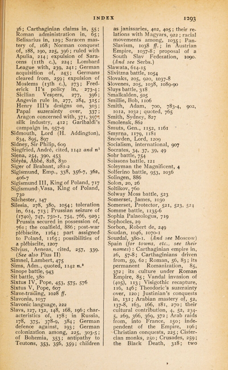 36; Carthaginian claims in, 55; Roman administration in, 65; Belisarius in, 129; Saracen mas¬ tery of, 168; Norman conquest of, 188, igo, 225, 396; ruled with Apulia, 214; expulsion of Sara¬ cens (nth c.), 224; Lombard League with, 239, 241; German acquisition of, 243; Germans cleared from, 259; expulsion of Moslems (13th c.), 273; Fred¬ erick IPs policy in, 273-A; Sicilian Vespers, 277, 390; Angevin rule in, 277, 284, 315; Henry Ill’s designs on, 303; Papal suzerainty over, 337 ; Aragon concerned with, 371, 397*; silk industry, 412; Garibaldi’s campaign in, 957-9 Sidmouth, Lord (H. Addington), 834* 895, 897 Sidney, Sir Philip, 609 Siegfried, Andr4, cited, 1142 and Siena, 254, 390, 453 Si^y^s, Abb^, 828, 830 Siger of Brabant, 281-2 Sigismund, Emp., 338, 356-7, 362, 406-7 Sigismund III, King of Poland, 717 SigismundxVasa, King of Poland, 730 Silchester, 147 Silesia, 278, 380, 1054; toleration in, 614, 713; Prussian seizure of (1740), 747» 750-L 754, 766, 929; Prussia secured in possession of, 761; the coalfield, 886; post-war plebiscite, 1164; part assigned to Poland, 1165; possibilities of a plebiscite, 1207 Silvius, Aeneas, cited, 257, 339. (See also Pius II) Simnel, Lambert, 475 Sims, Adm., quoted, 1142 n.’ Sinope battle, 943 Sit battle, 380 Sixtus IV, Pope, 453, 575, 576 Sixtus V, Pope, 607 Slave-trading, 1028 ff. Slavonia, 1037 Slavonic language, 222 Slavs, 127, 132, 148, 168, 196; char¬ acteristics of, 178; in Russia, 178, 375, 378-9, 384; German defence against, 193; German colonization among, 225, 303-5; of Bohemia, 353; antipathy to Teutons, 353, 356, 359; children as janissaries, 402, 405 ; their re¬ lations with Magyars, 922 ; racial movements among, 1035; Pan- Slavism, 1038 ff. ; in Austrian Empire, 1037-8; proposal of a South Slav Federation, 1090. (And see Serbs.) Slawata, 614-15 Slivitzna battle, 1054 Slovaks, 205, 920, 1.037-8 Slovenes, 205, 1038, 1089-90 Sluys battle, 318 Smalkalden, 505 Smillle, Bob, 1106 Smith, Adam, 700, 783-4, 902, 1012, 1032 ; quoted, 765 Smith, Sydney, 827 Smolensk, 862 Smuts, Gen., 1152, 1161 Smyrna, 1179, 1181 Snowden, Lord, 1209 Socialism, international, 907 Socrates, 34, 37, 39, 49 Sohr battle, 754 Soissons battle, 121 Soleyman the Magnificent, 4 Solferino battle, 953, 1036 Solingen, 886 Solon, 20, 26 Soltikov, 760 Solway Moss battle, 523 Somerset, James, 1030 Somerset, Protector, 521, 523, 524 Somme battle, 1135-6 Sophia Palaeologus, 719 Sophocles, 29 Sorbon, Robert de, 249 Soudan, 1046, 1070-1 Souzdal, 380-1. (And see Moscow) Spain (for towns, etc., see their names) : Carthaginian empire in, 26, 57-8; Carthaginians driven from, 59, 62 ; Roman, 56, 83 ; its permanent Romanization, 85, 372 ; its , culture under Roman Empire, 85; Vandal invasion of (405), 113; Visigothic recapture, 116, 146; Theodoric’s suzerainty over, 120; Justinian’s conquests in, 131; Arabian mastery of, 52, 137-8, 163, 166, 181, 270; their cultural contribution, 4, 52, 234- 5, 269, 366, 369, 372; Arab raids from, into France, 150; inde¬ pendent of the Empire, 196; Christian conquests, 225; Cister¬ cian monks, 250 ; Crusades, 259 ; the Black Death, 318; two