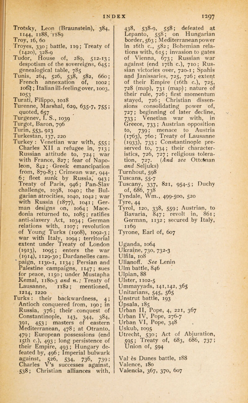 Trotsky, Leon (Braunstein), 384, 1144, 1188,'1189 Troy, 16, 60 Troyes, 330; battle, 119; Treaty of (1420), 328-9 Tudor, House of, 289, 512-13; despotism of the sovereigns, 645; genealogical table, 785 Tunis, 264, 526, 538, 582, 660; French annexation of, 1002; lodi^; Italian ill-feeling over, 1003, 1053 Turati, Filippo, 1018 Turenne, Marshal, 629, 635-7, 755; quoted, 657 Turgenev, I. S., 1039 Turgot, Baron, 796 Turin, 553, 913 Turkestan, 137, 220 Turkey : Venetian war with, 555 ; Charles XII a refugee in, 713; Russian attitude to, 724; war with France, 827; fear of Napo¬ leon, 842;‘Greek emancipation from, 879-83 ; Crimean war, 944- 6; fleet sunk by Russia* 943; Treaty of Paris, 946; Pan-Slav challenge, 1038, 1040; the Bul¬ garian atrocities, 1040, 1042; war with Russia (1877), 1041; Ger¬ man designs on, 1064; Mace¬ donia returned to, 1085; ratifies anti-slavery Act, 1034; German relations with, 1107; revolution of Young Turks (1908), 1092-3 ; war with Italy, 1094; territorial extent under Treaty of London (1913), 1095; enters the war (1914), 1129-30; Dardanelles cam- * paign, 1130-1, 1134; Persian and Palestine campaigns, 1147; sues for peace, 1150; under Mustapha Kemal, 1180-3 > Treaty of Lausanne, 1182; mentioned, 1214, 1220 Turks : their backwardness, 4; Antioch conquered from, 190; in Russia, 376; their . conquest of Constantinople, 143, 344, 384, 391» 4531 masters of eastern Mediterranean, 478; at Otranto, 479; European possessions (end 15th c.), 493; long persistence of their Empire, 493; Hungary de¬ feated by, 496; Imperial bulwark against, 526, 534, 736, 739; Charles V’s successes against, 538; Christian alliances with. 438, 538-9, 558; defeated at Lepanto, 558; on Hungarian border, 563 ; Mediterranean power in i6th c., 582; Bohemian rela¬ tions with, 615 ; invasion to gates of Vienna, 673; Russian war against (end 17th c.), 710; Rus¬ sian victories over, 720-1; Spahis and Janissaries, 725, 726; extent of their Empire (i6th c.), 725, 728 (map), 731 (map); nature of their rule, 726; first momentum stayed, 726; Christian dissen¬ sions consolidating power of, 727; beginning of later decline, 733 j Venetian war with, in Greece, 733; Austrian opposition to, 739,’ menace to Austria (1763), 760; Treaty of Lausanne (1933), 733; Constantinople pre¬ served to, 734; their character¬ istics, 726, 727; religious tolera¬ tion, 727. (And see Ottolnan and Seljuks) Turnhout, 598 Tuscans, 55-7 Tuscany, 337, 821, 954-5; Duchy of, 686, 738 Tyndale, Wm., 499-500, 520 Tyre, 44 Tyrol, 120, 338, 559; Austrian, to Bavaria, 847; revolt in, 861; German, 1132; secured by Italy, 1169 Tyrone, Earl of, 607 Uganda, 1064 Ukraine, 730, 732-3 Ulfila, 108 ^ UiianofT. See Lenin Ulrn battle, 846 Ulpian, 88 Ulster, 1102-5 Umma^yads, 141,142, 365 Unitarians, 545, 565 Unstrut battle, 193 Opsala, 185 Urban H, Pope, 4, 221, 367 Urban IV, Pope, 276-7 Urban VI, Pope, 348 Uskub, 1095 Utrecht, 530; Act of Abjuration, 595; Treaty of, 683, 686, 737; Union of, 594 Val ^s Dunes battle, 188 Valence, 180 Valencia, 367, 370, 607