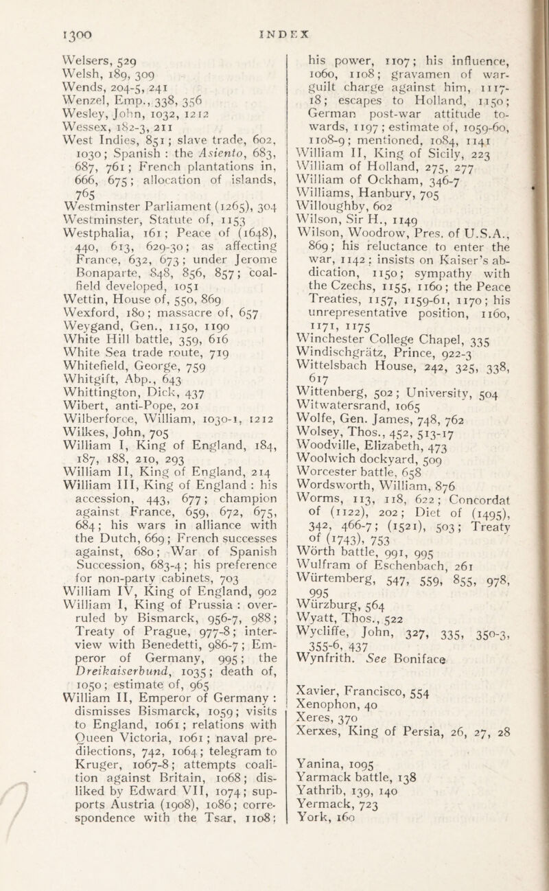 13^0 IND Welsers, 529 Welsh, 189, 309 Wends, 204-5, 241 Wenzel, Emp., 338, 356 Wesley, John, 1032, 1212 Wessex, 182-3, 211 West Indies, 851 ; slave trade, 602, 1030; Spanish : the Asiento, 683, 687, 761 ; French plantations in, 666, 675; allocation of islands, 765 Westminster Parliament (1265), 304 Westminster, Statute of, 1153 Westphalia, 161; Peace of (1648), 440, 613, 629-30; as affecting France, 632, 673; under Jerome Bonaparte, S48, 856, 857; coal¬ field developed, 1051 Wettin, House of, 550, 869 Wexford, 180; massacre of, 657 Weygand, Gen., 1150, 1190 White Hill battle, 359, 616 White Sea trade route, 719 Whitefield, George, 759 Whitgift, Abp., 643 Whittington, Dick, 437 Wibert, anti-Pope, 201 Wilberforce, William, 1030-1, 1212 Wilkes, John, 705 William I, King of England, 184, 187, 188, 210, 293 William II, King of England, 214 William HI, King of England : his accession, 443, 677; champion against France, 659, 672, 675, 684; his wars in alliance with the Dutch, 669 ; French successes against, 680; War of Spanish Succession, 683-4; his preference for non-party cabinets, 703 William IV, King of England, 902 William I, King of Prussia : over¬ ruled by Bismarck, 956-7, 988; Treaty of Prague, 977-8; inter¬ view with Benedetti, 986-7; Em¬ peror of Germany, 995; the Dreikaiserhiind, 1035; death of, 1050; estimate of, 965 William H, Emperor of Germany : dismisses Bismarck, 1059; visits to England, 1061; relations with Queen Victoria, 1061 ; naval pre¬ dilections, 742, 1064; telegram to Kruger, 1067-8; attempts coali¬ tion against Britain, 1068; dis¬ liked by Edward VH, 1074; sup¬ ports Austria (1908), 1086; corre- spondence with the Tsar, 1108; EX his power, 1107; his influence, 1060, 1108; gravamen of war- guilt charge against him, 1117- 18; escapes to Holland, 1150; German post-war attitude to¬ wards, 1197 ; estimate of, 1059-60, 1108-9; mentioned, 1084, 1141 William II, King of Sicily, 223 William of Holland, 275, 277 William of Ockham, 346-7 Williams, Hanbury, 705 Willoughby, 602 Wilson, Sir H., 1149 Wilson, Woodrow, Pres, of U.S.A., 869; his reluctance to enter the war, 1142 ; insists on Kaiser’s ab¬ dication, 1150; sympathy with the Czechs, 1155, 1160; the Peace Treaties, 1157, 1159-61, 1170; his unrepresentative position, 1160, 1171, 1175 Winchester College Chapel, 335 Windischgratz, Prince, 922-3'' Wittelsbach House, 242, 325, 338, 617 Wittenberg, 502; University, 504 Witwatersrand, 1065 Wolfe, Gen. James, 748, 762 Wolsey, Thos., 452, 513-17 Woodville, Elizabeth, 473 Woolwich dockyard, 509 Worcester battle, 658 Wordsworth, William, 876 Worms, 113, 118, 622; Concordat of (1122), 202; Diet of (1495), 342, 466-7; (1521), 503; Treaty of (1743), 753 Worth battle, 991, 995 Wulfram of Eschenbach, 261 Wurtemberg, 547, 559, 855, 978, 995 Wurzburg, 564 Wyatt, Thos., 522 Wycliffe, John, 327, 335, 350-3, 355-6, 437 Wynfrith. See Boniface Xavier, Francisco, 554 Xenophon,40 Xeres, 370 Xerxes, King of Persia, 26, 27, 28 Yanina, 1095 Yarmack battle, 138 Yathrib, 139, 140 Yermack, 723 York, 160