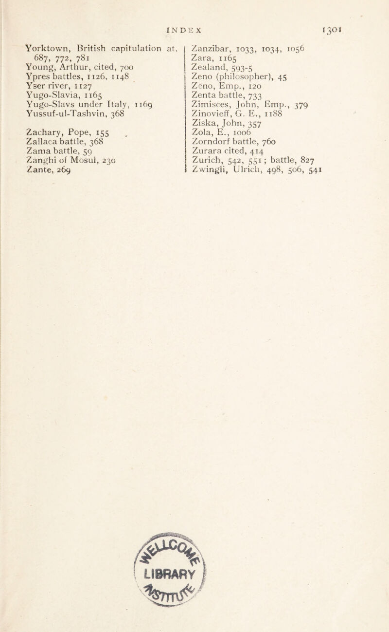 Yorktown, British capitulation at, 687, 772, 781 Young, Arthur, cited, 700 Ypres battles, 1126, 1148 Yser river, 1127 Yugo-Slavia, 1165 Yugo-Slavs under Italy, 1169 Yussuf-ul-Tashvin, 368 Zachary, Pope, 155 Zallaca battle, 368 Zama battle, 59 Zanghi of Mosul, 230 Zante, 269 Zanzibar, 1033, 1034, 1056 Zara, 1165 Zealand, 593-5 Zeno (philosopher), 45 Zeno, Emp., 120 Zenta battle, 733 Zimisces, John, Emp., 379 Zinovieff, G. E., it88 Ziska, John, 357 Zola, E., 1006 Zorndorf battle, 760 Zurara cited, 414 Zurich, 542, 551 ; battle, 827 Zwingii, Ulrich, 498, 506, 541