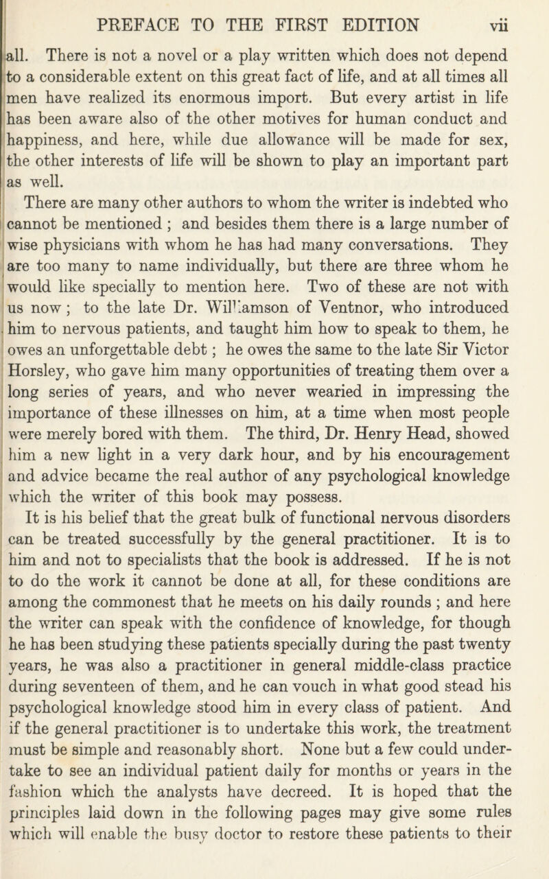 all. There is not a novel or a play written which does not depend to a considerable extent on this great fact of life, and at all times all men have realized its enormous import. But every artist in life has been aware also of the other motives for human conduct and happiness, and here, while due allowance will be made for sex, the other interests of life will be shown to play an important part as well. There are many other authors to whom the writer is indebted who cannot be mentioned ; and besides them there is a large number of wise physicians with whom he has had many conversations. They are too many to name individually, but there are three whom he would like specially to mention here. Two of these are not with us now ; to the late Dr. Wilkamson of Ventnor, who introduced . him to nervous patients, and taught him how to speak to them, he owes an unforgettable debt; he owes the same to the late Sir Victor Horsley, who gave him many opportunities of treating them over a long series of years, and who never wearied in impressing the importance of these illnesses on him, at a time when most people were merely bored with them. The third, Dr. Henry Head, showed him a new light in a very dark hour, and by his encouragement and advice became the real author of any psychological knowledge which the writer of this book may possess. It is his belief that the great bulk of functional nervous disorders can be treated successfully by the general practitioner. It is to him and not to specialists that the book is addressed. If he is not to do the work it cannot be done at all, for these conditions are among the commonest that he meets on his daily rounds ; and here the writer can speak with the confidence of knowledge, for though he has been studying these patients specially during the past twenty years, he was also a practitioner in general middle-class practice during seventeen of them, and he can vouch in what good stead his psychological knowledge stood him in every class of patient. And if the general practitioner is to undertake this work, the treatment must be simple and reasonably short. None but a few could under¬ take to see an individual patient daily for months or years in the fashion which the analysts have decreed. It is hoped that the principles laid down in the following pages may give some rules which will enable the busy doctor to restore these patients to their