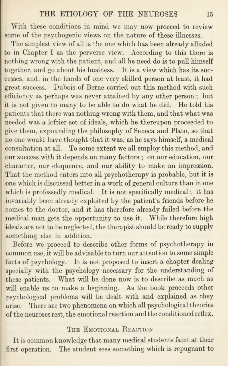 With these conditions in mind we may now proceed to review some of the psychogenic views on the nature of these illnesses. The simplest view of all is the one wdiich has been already alluded to in Chapter I as the perverse view. According to this there is nothing wrong with the patient, and all he need do is to pull himself together, and go about his business. It is a view which has its suc¬ cesses, and, in the hands of one very skilled person at least, it had great success. Dubois of Berne carried out this method with such efficiency as perhaps was never attained by any other person ; but it is not given to many to be able to do what he did. He told his patients that there was nothing wrong with them, and that what was needed was a loftier set of ideals, which he thereupon proceeded to give them, expounding the philosophy of Seneca and Plato, so that no one would have thought that it was, as he says himself, a medical consultation at all. To some extent we all employ this method, and our success with it depends on many factors ; on our education, our character, our eloquence, and our ability to make an impression. That the method enters into all psychotherapy is probable, but it is one which is discussed better in a work of general culture than in one which is professedly medical. It is not specifically medical; it has invariably been already exploited by the patient’s friends before he comes to the doctor, and it has therefore already failed before the medical man gets the opportunity to use it. While therefore high ideals are not to be neglected, the therapist should be ready to supply something else in addition. Before we proceed to describe other forms of psychotherapy in common use, it will be advisable to turn our attention to some simple facts of psychology. It is not proposed to insert a chapter dealing specially with the psychology necessary for the understanding of these patients. What will be done now is to describe as much as will enable us to make a beginning. As the book proceeds other psychological problems will be dealt with and explained as they arise. There are two phenomena on which all psychological theories of the neuroses rest, the emotional reaction and the conditioned reflex. The Emotional Reaction It is common knowledge that many medical students faint at their first operation. The student sees something which is repugnant to