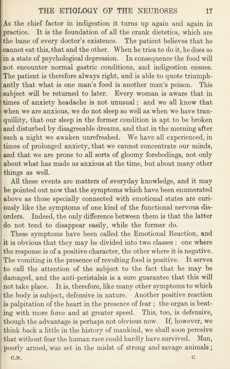 As the chief factor in indigestion it turns up again and again in practice. It is the foundation of all the crank dietetics, which are the bane of every doctor’s existence. The patient believes that he cannot eat this, that and the other. When he tries to do it, he does so in a state of psychological depression. In consequence the food will not encounter normal gastric conditions, and indigestion ensues. The patient is therefore always right, and is able to quote triumph¬ antly that what is one man’s food is another man’s poison. This subject will be returned to later. Every woman is aware that in times of anxiety headache is not unusual; and we all know that when we are anxious, we do not sleep so well as when we have tran¬ quillity, that our sleep in the former condition is apt to be broken and disturbed by disagreeable dreams, and that in the morning after such a night we awaken unrefreshed. We have all experienced, in times of prolonged anxiety, that we cannot concentrate our minds, and that we are prone to all sorts of gloomy forebodings, not only about what has made us anxious at the time, but about many other things as well. All these events are matters of everyday knowledge, and it may be pointed out now that the symptoms which have been enumerated above as those specially connected with emotional states are curi¬ ously like the symptoms of one kind of the functional nervous dis¬ orders. Indeed, the only difference between them is that the latter do not tend to disappear easily, while the former do. These symptoms have been called the Emotional Reaction, and it is obvious that they may be divided into two classes : one where the response is of a positive character, the other where it is negative. The vomiting in the presence of revolting food is positive. It serves to call the attention of the subject to the fact that he may be damaged, and the anti-peristalsis is a sure guarantee that this will not take place. It is, therefore, like many other symptoms to which the body is subject, defensive in nature. Another positive reaction is palpitation of the heart in the presence of fear ; the organ is beat¬ ing with more force and at greater speed. This, too, is defensive, though the advantage is perhaps not obvious now. If, however, we think back a little in the history of mankind, we shall soon perceive that without fear the human race could hardly have survived. Man, poorly armed, was set in the midst of strong and savage animals ; C.N. c