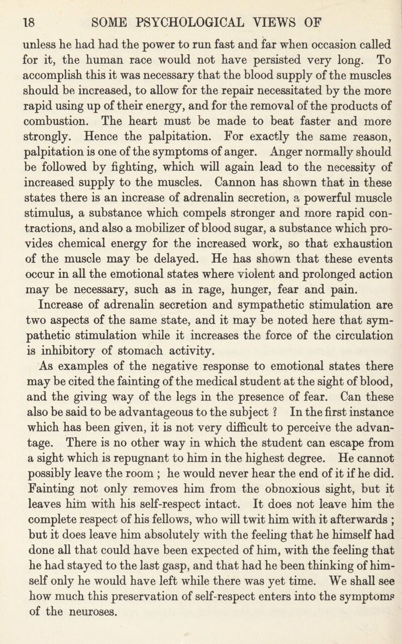 unless lie had had the power to run fast and far when occasion called for it, the human race would not have persisted very long. To accomplish this it was necessary that the blood supply of the muscles should be increased, to allow for the repair necessitated by the more rapid using up of their energy, and for the removal of the products of combustion. The heart must be made to beat faster and more strongly. Hence the palpitation. For exactly the same reason, palpitation is one of the symptoms of anger. Anger normally should be followed by fighting, which will again lead to the necessity of increased supply to the muscles. Cannon has shown that in these states there is an increase of adrenalin secretion, a powerful muscle stimulus, a substance which compels stronger and more rapid con¬ tractions, and also a mobilizer of blood sugar, a substance which pro¬ vides chemical energy for the increased work, so that exhaustion of the muscle may be delayed. He has shown that these events occur in all the emotional states where violent and prolonged action may be necessary, such as in rage, hunger, fear and pain. Increase of adrenalin secretion and sympathetic stimulation are two aspects of the same state, and it may be noted here that sym¬ pathetic stimulation while it increases the force of the circulation is inhibitory of stomach activity. As examples of the negative response to emotional states there may be cited the fainting of the medical student at the sight of blood, and the giving way of the legs in the presence of fear. Can these also be said to be advantageous to the subject ? In the first instance which has been given, it is not very difficult to perceive the advan¬ tage. There is no other way in which the student can escape from a sight which is repugnant to him in the highest degree. He cannot possibly leave the room ; he would never hear the end of it if he did. Fainting not only removes him from the obnoxious sight, but it leaves him with his self-respect intact. It does not leave him the complete respect of his fellows, who will twit him with it afterwards ; but it does leave him absolutely with the feeling that he himself had done all that could have been expected of him, with the feeling that he had stayed to the last gasp, and that had he been thinking of him¬ self only he would have left while there was yet time. We shall see how much this preservation of self-respect enters into the symptoms of the neuroses.