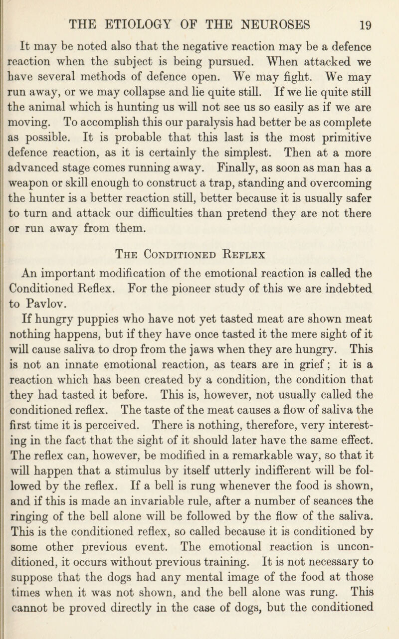 It may be noted also that the negative reaction may be a defence reaction when the subject is being pursued. When attacked we have several methods of defence open. We may fight. We may run away, or we may collapse and lie quite still. If we lie quite still the animal which is hunting us will not see us so easily as if we are moving. To accomplish this our paralysis had better be as complete as possible. It is probable that this last is the most primitive defence reaction, as it is certainly the simplest. Then at a more advanced stage comes running away. Finally, as soon as man has a weapon or skill enough to construct a trap, standing and overcoming the hunter is a better reaction still, better because it is usually safer to turn and attack our difficulties than pretend they are not there or run away from them. The Conditioned Reflex An important modification of the emotional reaction is called the Conditioned Reflex. For the pioneer study of this we are indebted to Pavlov. If hungry puppies who have not yet tasted meat are shown meat nothing happens, but if they have once tasted it the mere sight of it will cause saliva to drop from the jaws when they are hungry. This is not an innate emotional reaction, as tears are in grief; it is a reaction which has been created by a condition, the condition that they had tasted it before. This is, however, not usually called the conditioned reflex. The taste of the meat causes a flow of saliva the first time it is perceived. There is nothing, therefore, very interest¬ ing in the fact that the sight of it should later have the same effect. The reflex can, however, be modified in a remarkable way, so that it will happen that a stimulus by itself utterly indifferent will be fol¬ lowed by the reflex. If a bell is rung whenever the food is shown, and if this is made an invariable rule, after a number of seances the ringing of the bell alone will be followed by the flow of the saliva. This is the conditioned reflex, so called because it is conditioned by some other previous event. The emotional reaction is uncon¬ ditioned, it occurs without previous training. It is not necessary to suppose that the dogs had any mental image of the food at those times when it was not shown, and the bell alone was rung. This cannot be proved directly in the case of dogs, but the conditioned