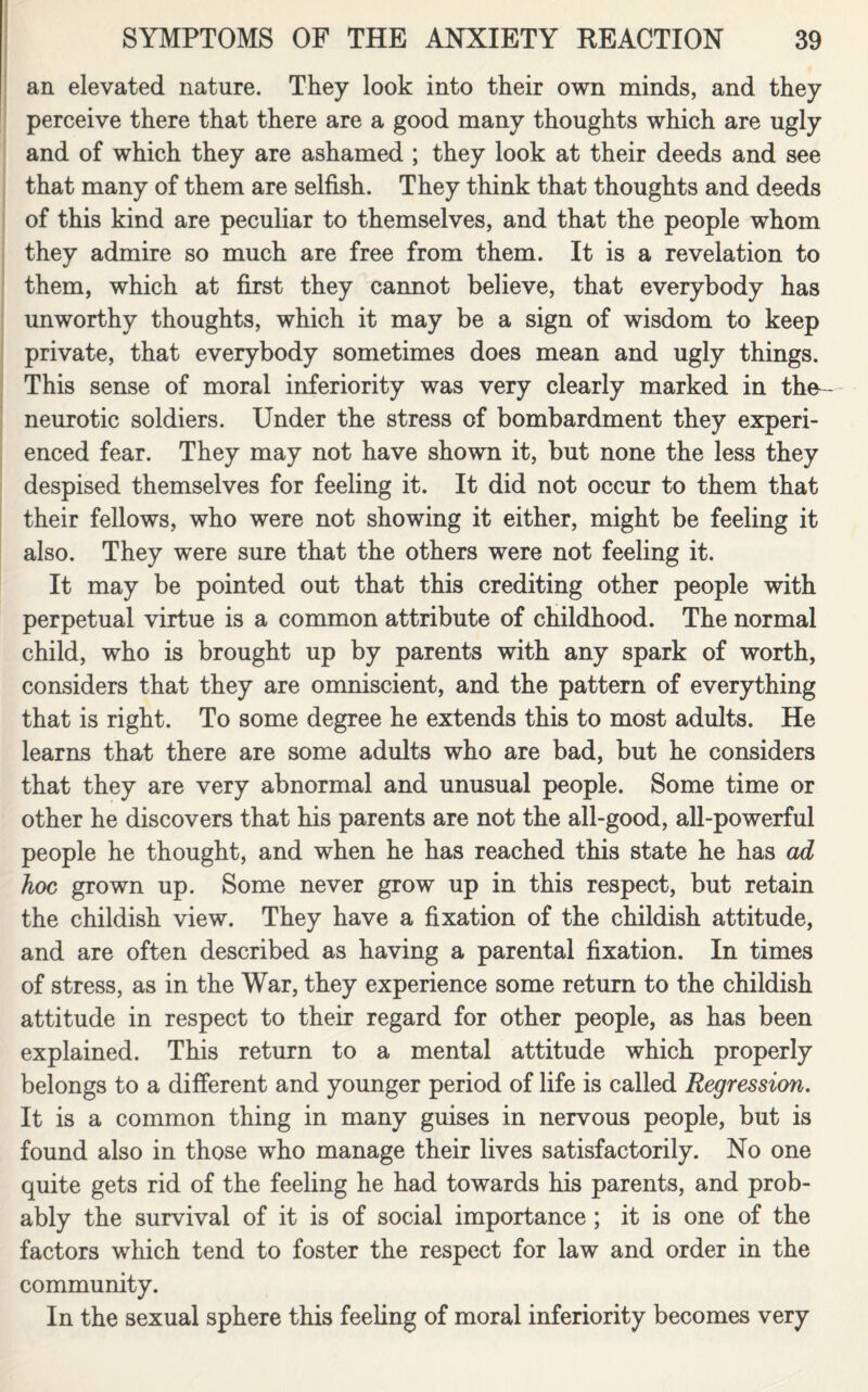 an elevated nature. They look into their own minds, and they perceive there that there are a good many thoughts which are ugly and of which they are ashamed ; they look at their deeds and see that many of them are selfish. They think that thoughts and deeds of this kind are peculiar to themselves, and that the people whom they admire so much are free from them. It is a revelation to them, which at first they cannot believe, that everybody has unworthy thoughts, which it may be a sign of wisdom to keep private, that everybody sometimes does mean and ugly things. This sense of moral inferiority was very clearly marked in the- neurotic soldiers. Under the stress of bombardment they experi¬ enced fear. They may not have shown it, but none the less they despised themselves for feeling it. It did not occur to them that their fellows, who were not showing it either, might be feeling it also. They were sure that the others were not feeling it. It may be pointed out that this crediting other people with perpetual virtue is a common attribute of childhood. The normal child, who is brought up by parents with any spark of worth, considers that they are omniscient, and the pattern of everything that is right. To some degree he extends this to most adults. He learns that there are some adults who are bad, but he considers that they are very abnormal and unusual people. Some time or other he discovers that his parents are not the all-good, all-powerful people he thought, and when he has reached this state he has ad hoc grown up. Some never grow up in this respect, but retain the childish view. They have a fixation of the childish attitude, and are often described as having a parental fixation. In times of stress, as in the War, they experience some return to the childish attitude in respect to their regard for other people, as has been explained. This return to a mental attitude which properly belongs to a different and younger period of life is called Regression. It is a common thing in many guises in nervous people, but is found also in those who manage their lives satisfactorily. No one quite gets rid of the feeling he had towards his parents, and prob¬ ably the survival of it is of social importance ; it is one of the factors which tend to foster the respect for law and order in the community. In the sexual sphere this feeling of moral inferiority becomes very