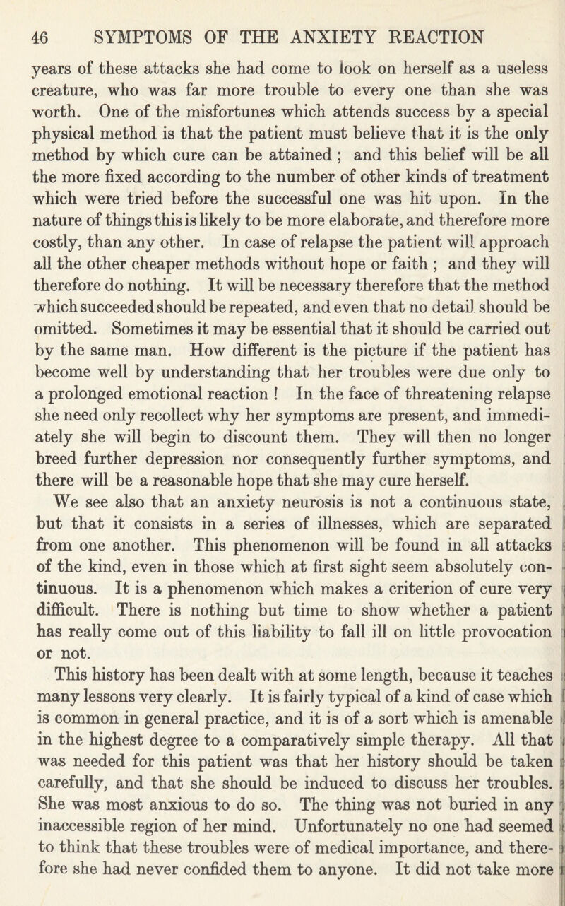 years of these attacks she had come to look on herself as a useless creature, who was far more trouble to every one than she was worth. One of the misfortunes which attends success by a special physical method is that the patient must believe that it is the only method by which cure can be attained ; and this belief will be all the more fixed according to the number of other kinds of treatment which were tried before the successful one was hit upon. In the nature of things this is likely to be more elaborate, and therefore more costly, than any other. In case of relapse the patient will approach all the other cheaper methods without hope or faith ; and they will therefore do nothing. It will be necessary therefore that the method which succeeded should be repeated, and even that no detail should be omitted. Sometimes it may be essential that it should be carried out by the same man. How different is the picture if the patient has become well by understanding that her troubles were due only to a prolonged emotional reaction ! In the face of threatening relapse she need only recollect why her symptoms are present, and immedi¬ ately she will begin to discount them. They will then no longer breed further depression nor consequently further symptoms, and there will be a reasonable hope that she may cure herself. We see also that an anxiety neurosis is not a continuous state, but that it consists in a series of illnesses, which are separated from one another. This phenomenon will be found in all attacks of the kind, even in those which at first sight seem absolutely con¬ tinuous. It is a phenomenon which makes a criterion of cure very j difficult. There is nothing but time to show whether a patient has really come out of this liability to fall ill on little provocation i or not. This history has been dealt with at some length, because it teaches I many lessons very clearly. It is fairly typical of a kind of case which ! is common in general practice, and it is of a sort which is amenable j in the highest degree to a comparatively simple therapy. All that j was needed for this patient was that her history should be taken carefully, and that she should be induced to discuss her troubles, i She was most anxious to do so. The thing was not buried in any inaccessible region of her mind. Unfortunately no one had seemed ! to think that these troubles were of medical importance, and there- j! fore she had never confided them to anyone. It did not take more r