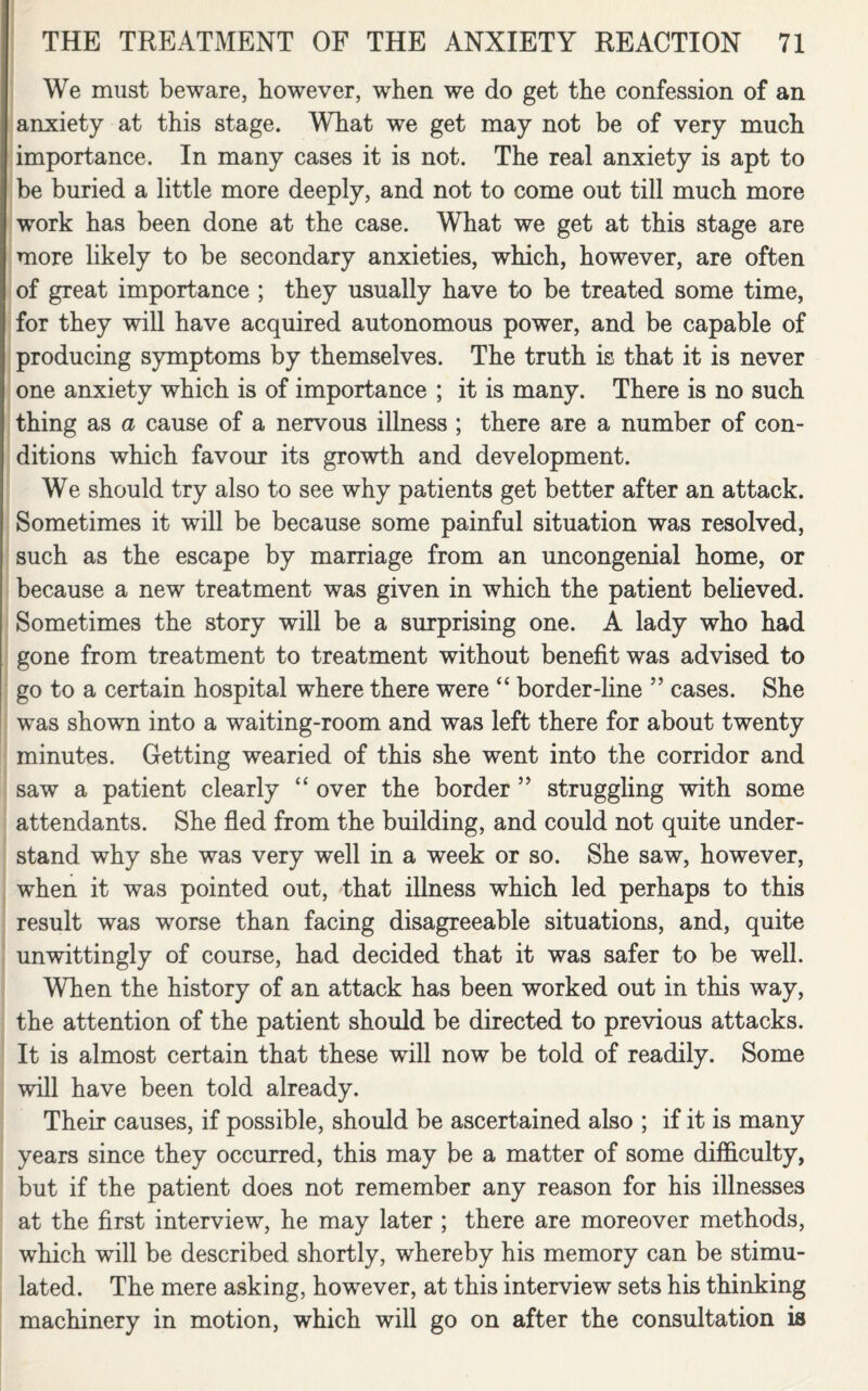 We must beware, however, when we do get the confession of an anxiety at this stage. What we get may not be of very much importance. In many cases it is not. The real anxiety is apt to be buried a little more deeply, and not to come out till much more work has been done at the case. What we get at this stage are more likely to be secondary anxieties, which, however, are often of great importance ; they usually have to be treated some time, for they will have acquired autonomous power, and be capable of producing symptoms by themselves. The truth is that it is never one anxiety which is of importance ; it is many. There is no such thing as a cause of a nervous illness ; there are a number of con¬ ditions which favour its growth and development. We should try also to see why patients get better after an attack. Sometimes it will be because some painful situation was resolved, such as the escape by marriage from an uncongenial home, or because a new treatment was given in which the patient believed. Sometimes the story will be a surprising one. A lady who had gone from treatment to treatment without benefit was advised to go to a certain hospital where there were “ border-line ” cases. She was shown into a waiting-room and was left there for about twenty minutes. Getting wearied of this she went into the corridor and saw a patient clearly “ over the border ” struggling with some attendants. She fled from the building, and could not quite under¬ stand why she was very well in a week or so. She saw, however, when it was pointed out, that illness which led perhaps to this result was worse than facing disagreeable situations, and, quite unwittingly of course, had decided that it was safer to be well. When the history of an attack has been worked out in this way, the attention of the patient should be directed to previous attacks. It is almost certain that these will now be told of readily. Some will have been told already. Their causes, if possible, should be ascertained also ; if it is many years since they occurred, this may be a matter of some difficulty, but if the patient does not remember any reason for his illnesses at the first interview, he may later ; there are moreover methods, which will be described shortly, whereby his memory can be stimu¬ lated. The mere asking, however, at this interview sets his thinking machinery in motion, which will go on after the consultation is
