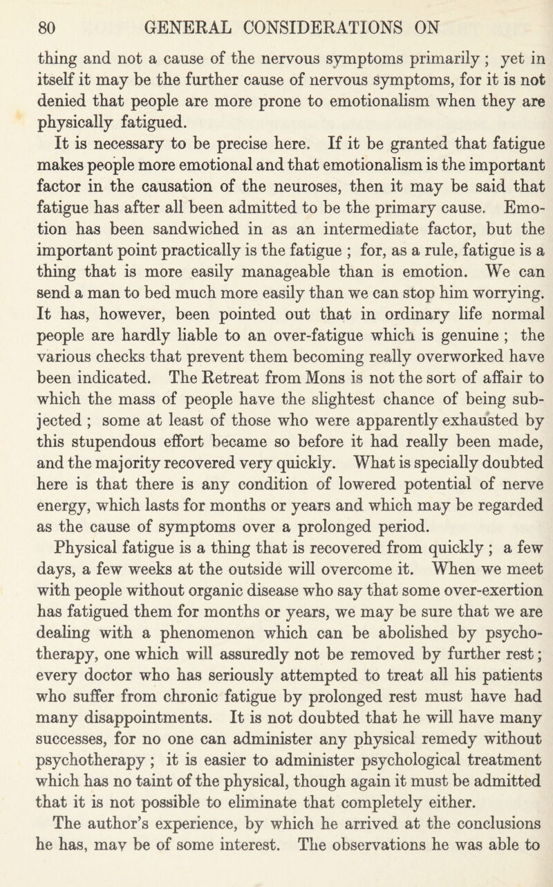 thing and not a cause of the nervous symptoms primarily ; yet in itself it may be the further cause of nervous symptoms, for it is not denied that people are more prone to emotionalism when they are physically fatigued. It is necessary to be precise here. If it be granted that fatigue makes people more emotional and that emotionalism is the important factor in the causation of the neuroses, then it may be said that fatigue has after all been admitted to be the primary cause. Emo¬ tion has been sandwiched in as an intermediate factor, but the important point practically is the fatigue ; for, as a rule, fatigue is a thing that is more easily manageable than is emotion. We can send a man to bed much more easily than we can stop him worrying. It has, however, been pointed out that in ordinary life normal people are hardly liable to an over-fatigue which is genuine ; the various checks that prevent them becoming really overworked have been indicated. The Retreat from Mons is not the sort of affair to which the mass of people have the slightest chance of being sub¬ jected ; some at least of those who were apparently exhausted by this stupendous effort became so before it had really been made, and the majority recovered very quickly. What is specially doubted here is that there is any condition of lowered potential of nerve energy, which lasts for months or years and which may be regarded as the cause of symptoms over a prolonged period. Physical fatigue is a thing that is recovered from quickly ; a few days, a few weeks at the outside will overcome it. When we meet with people without organic disease who say that some over-exertion has fatigued them for months or years, we may be sure that we are dealing with a phenomenon which can be abolished by psycho¬ therapy, one which will assuredly not be removed by further rest; every doctor who has seriously attempted to treat all his patients who suffer from chronic fatigue by prolonged rest must have had many disappointments. It is not doubted that he will have many successes, for no one can administer any physical remedy without psychotherapy; it is easier to administer psychological treatment which has no taint of the physical, though again it must be admitted that it is not possible to eliminate that completely either. The author’s experience, by which he arrived at the conclusions he has, may be of some interest. The observations he was able to