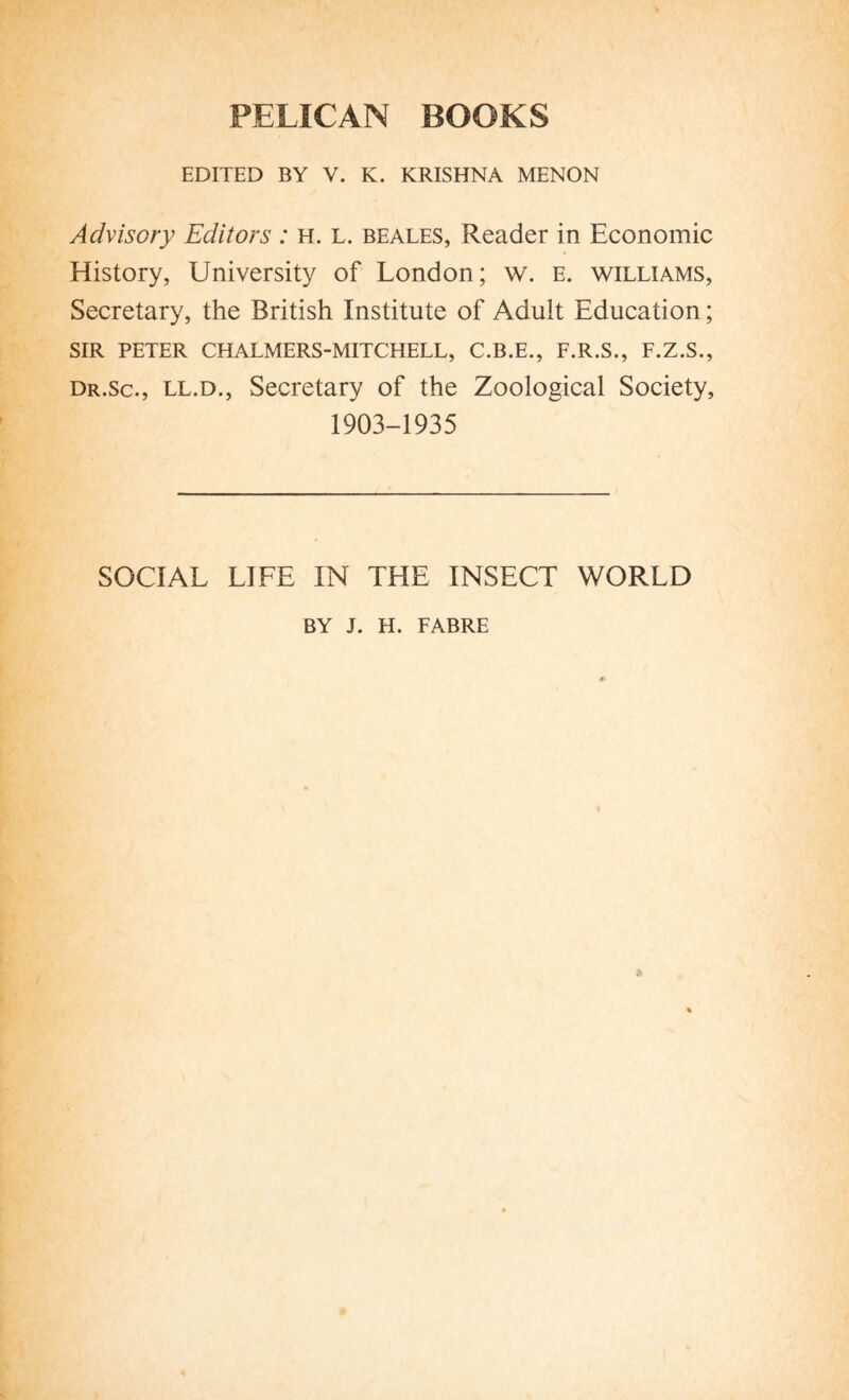 PELICAN BOOKS EDITED BY V. K. KRISHNA MENON Advisory Editors : h. L. beales, Reader in Economic History, University of London; w. e. williams, Secretary, the British Institute of Adult Education ; SIR PETER CHALMERS-MITCHELL, C.B.E., F.R.S., F.Z.S., dr.sc., ll.d., Secretary of the Zoological Society, 1903-1935 SOCIAL LIFE IN THE INSECT WORLD BY J. H. FABRE