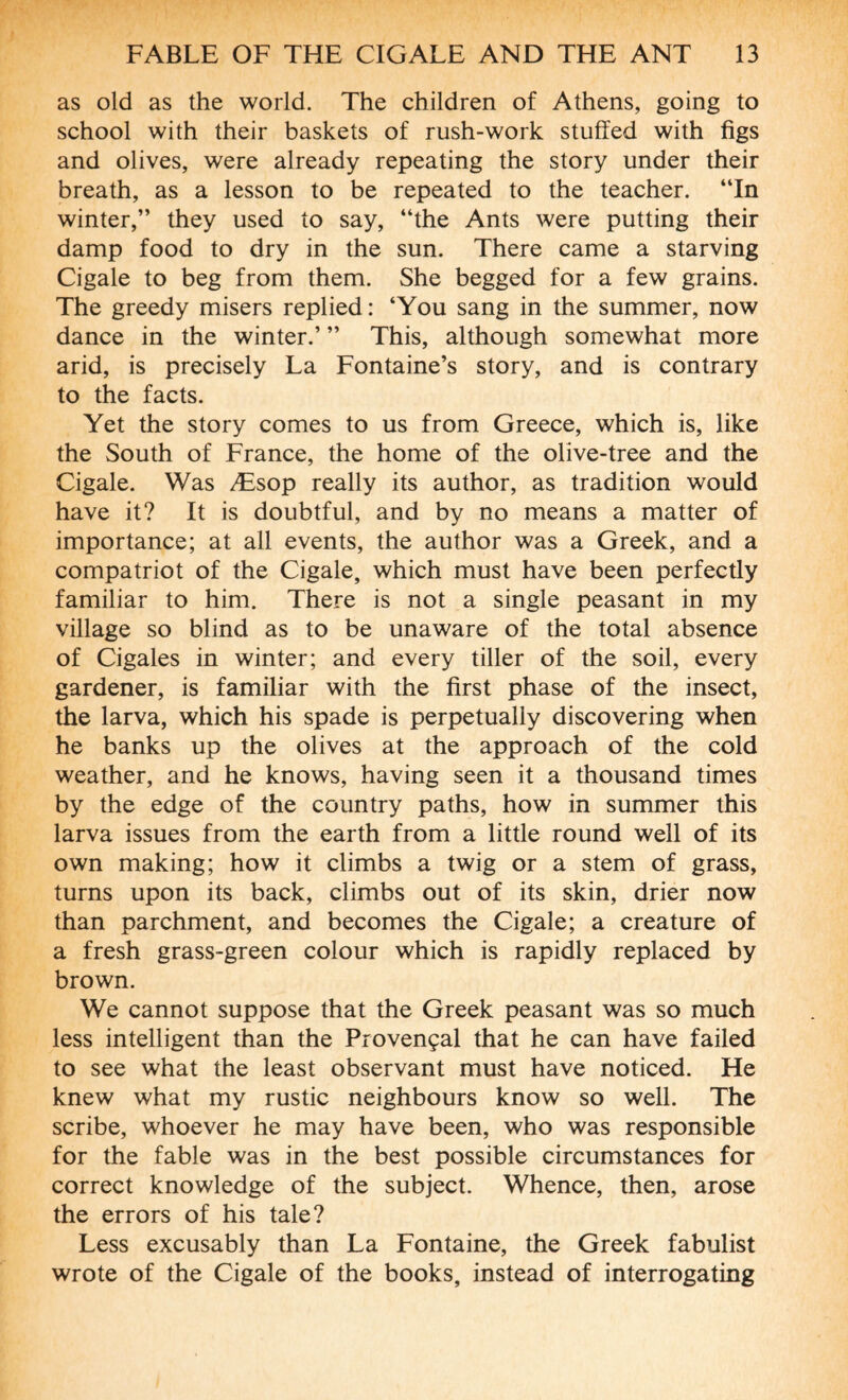 as old as the world. The children of Athens, going to school with their baskets of rush-work stuffed with figs and olives, were already repeating the story under their breath, as a lesson to be repeated to the teacher. “In winter,” they used to say, “the Ants were putting their damp food to dry in the sun. There came a starving Cigale to beg from them. She begged for a few grains. The greedy misers replied: ‘You sang in the summer, now dance in the winter.’ ” This, although somewhat more arid, is precisely La Fontaine’s story, and is contrary to the facts. Yet the story comes to us from Greece, which is, like the South of France, the home of the olive-tree and the Cigale. Was Æsop really its author, as tradition would have it? It is doubtful, and by no means a matter of importance; at all events, the author was a Greek, and a compatriot of the Cigale, which must have been perfectly familiar to him. There is not a single peasant in my village so blind as to be unaware of the total absence of Cigales in winter; and every tiller of the soil, every gardener, is familiar with the first phase of the insect, the larva, which his spade is perpetually discovering when he banks up the olives at the approach of the cold weather, and he knows, having seen it a thousand times by the edge of the country paths, how in summer this larva issues from the earth from a little round well of its own making; how it climbs a twig or a stem of grass, turns upon its back, climbs out of its skin, drier now than parchment, and becomes the Cigale; a creature of a fresh grass-green colour which is rapidly replaced by brown. We cannot suppose that the Greek peasant was so much less intelligent than the Provençal that he can have failed to see what the least observant must have noticed. He knew what my rustic neighbours know so well. The scribe, whoever he may have been, who was responsible for the fable was in the best possible circumstances for correct knowledge of the subject. Whence, then, arose the errors of his tale? Less excusably than La Fontaine, the Greek fabulist wrote of the Cigale of the books, instead of interrogating