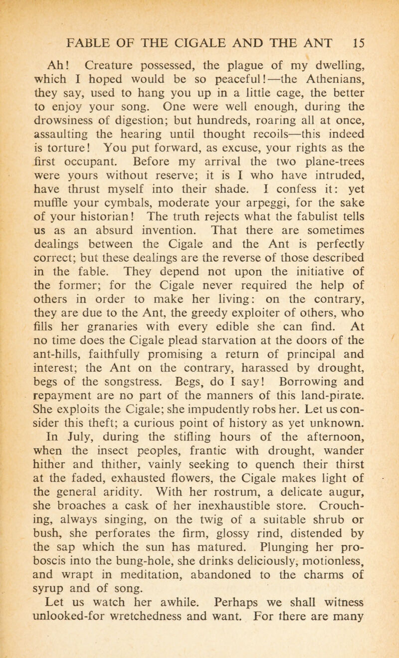 Ah! Creature possessed, the plague of my dwelling, which I hoped would be so peaceful!—the Athenians, they say, used to hang you up in a little cage, the better to enjoy your song. One were well enough, during the drowsiness of digestion; but hundreds, roaring all at once, assaulting the hearing until thought recoils—this indeed is torture! You put forward, as excuse, your rights as the first occupant. Before my arrival the two plane-trees were yours without reserve; it is I who have intruded, have thrust myself into their shade. I confess it: yet muffle your cymbals, moderate your arpeggi, for the sake of your historian ! The truth rejects what the fabulist tells us as an absurd invention. That there are sometimes dealings between the Cigale and the Ant is perfectly correct; but these dealings are the reverse of those described in the fable. They depend not upon the initiative of the former; for the Cigale never required the help of others in order to make her living : on the contrary, they are due to the Ant, the greedy exploiter of others, who fills her granaries with every edible she can find. At no time does the Cigale plead starvation at the doors of the ant-hills, faithfully promising a return of principal and interest; the Ant on the contrary, harassed by drought, begs of the songstress. Begs, do I say! Borrowing and repayment are no part of the manners of this land-pirate. She exploits the Cigale; she impudently robs her. Let us con¬ sider this theft; a curious point of history as yet unknown. In July, during the stifling hours of the afternoon, when the insect peoples, frantic with drought, wander hither and thither, vainly seeking to quench their thirst at the faded, exhausted flowers, the Cigale makes light of the general aridity. With her rostrum, a delicate augur, she broaches a cask of her inexhaustible store. Crouch¬ ing, always singing, on the twig of a suitable shrub or bush, she perforates the firm, glossy rind, distended by the sap which the sun has matured. Plunging her pro¬ boscis into the bung-hole, she drinks deliciously, motionless, and wrapt in meditation, abandoned to the charms of syrup and of song. Let us watch her awhile. Perhaps we shall witness unlooked-for wretchedness and want. For there are many